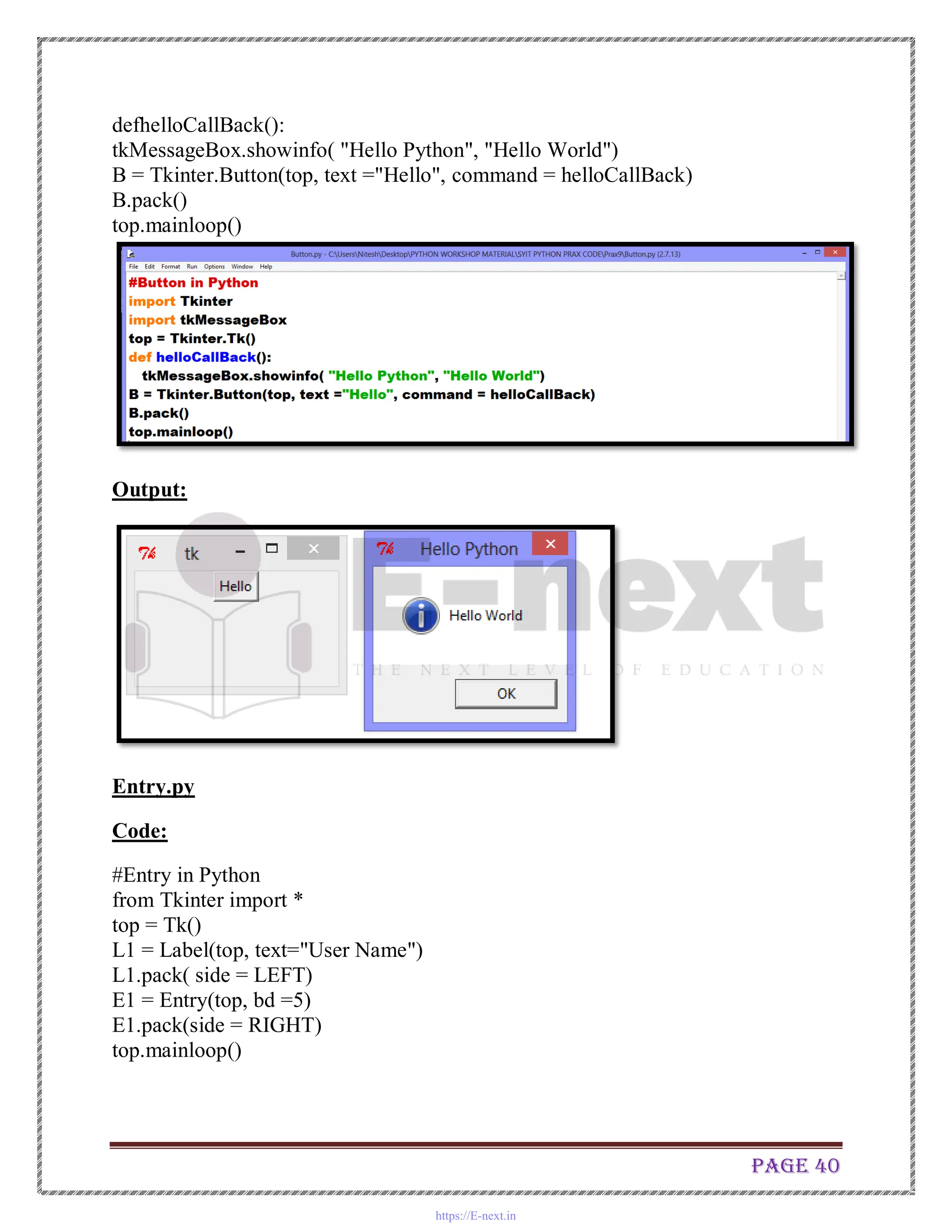 Page 40
defhelloCallBack():
tkMessageBox.showinfo( "Hello Python", "Hello World")
B = Tkinter.Button(top, text ="Hello", command = helloCallBack)
B.pack()
top.mainloop()
Output:
Entry.py
Code:
#Entry in Python
from Tkinter import *
top = Tk()
L1 = Label(top, text="User Name")
L1.pack( side = LEFT)
E1 = Entry(top, bd =5)
E1.pack(side = RIGHT)
top.mainloop()
https://E-next.in
 