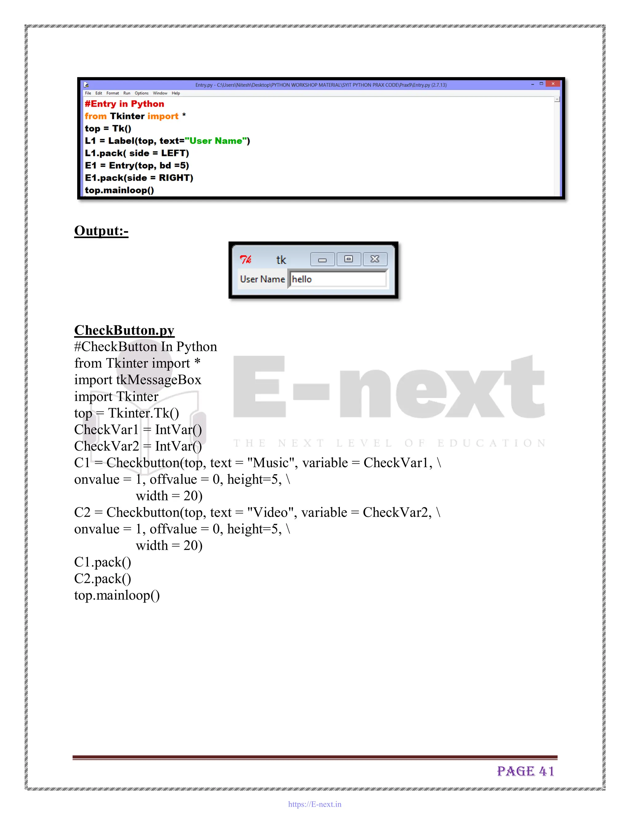 Page 41
Output:-
CheckButton.py
#CheckButton In Python
from Tkinter import *
import tkMessageBox
import Tkinter
top = Tkinter.Tk()
CheckVar1 = IntVar()
CheckVar2 = IntVar()
C1 = Checkbutton(top, text = "Music", variable = CheckVar1, 
onvalue = 1, offvalue = 0, height=5, 
width = 20)
C2 = Checkbutton(top, text = "Video", variable = CheckVar2, 
onvalue = 1, offvalue = 0, height=5, 
width = 20)
C1.pack()
C2.pack()
top.mainloop()
https://E-next.in
 
