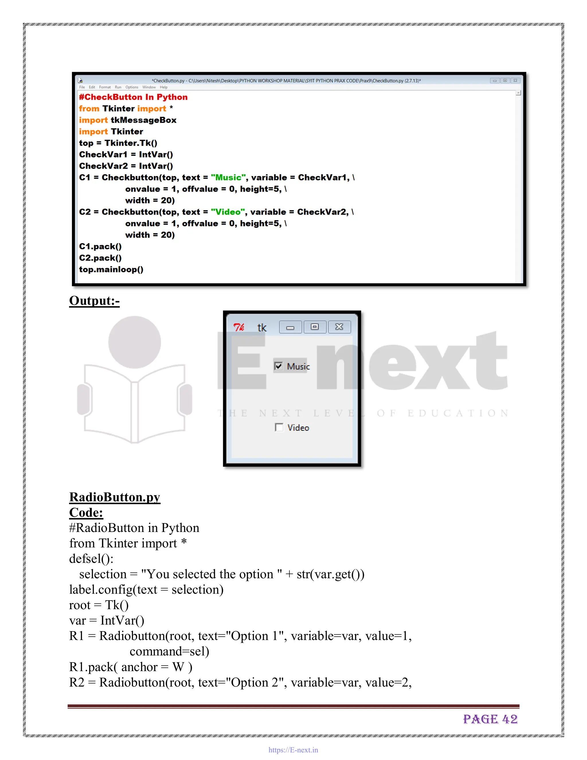 Page 42
Output:-
RadioButton.py
Code:
#RadioButton in Python
from Tkinter import *
defsel():
selection = "You selected the option " + str(var.get())
label.config(text = selection)
root = Tk()
var = IntVar()
R1 = Radiobutton(root, text="Option 1", variable=var, value=1,
command=sel)
R1.pack( anchor = W )
R2 = Radiobutton(root, text="Option 2", variable=var, value=2,
https://E-next.in
 