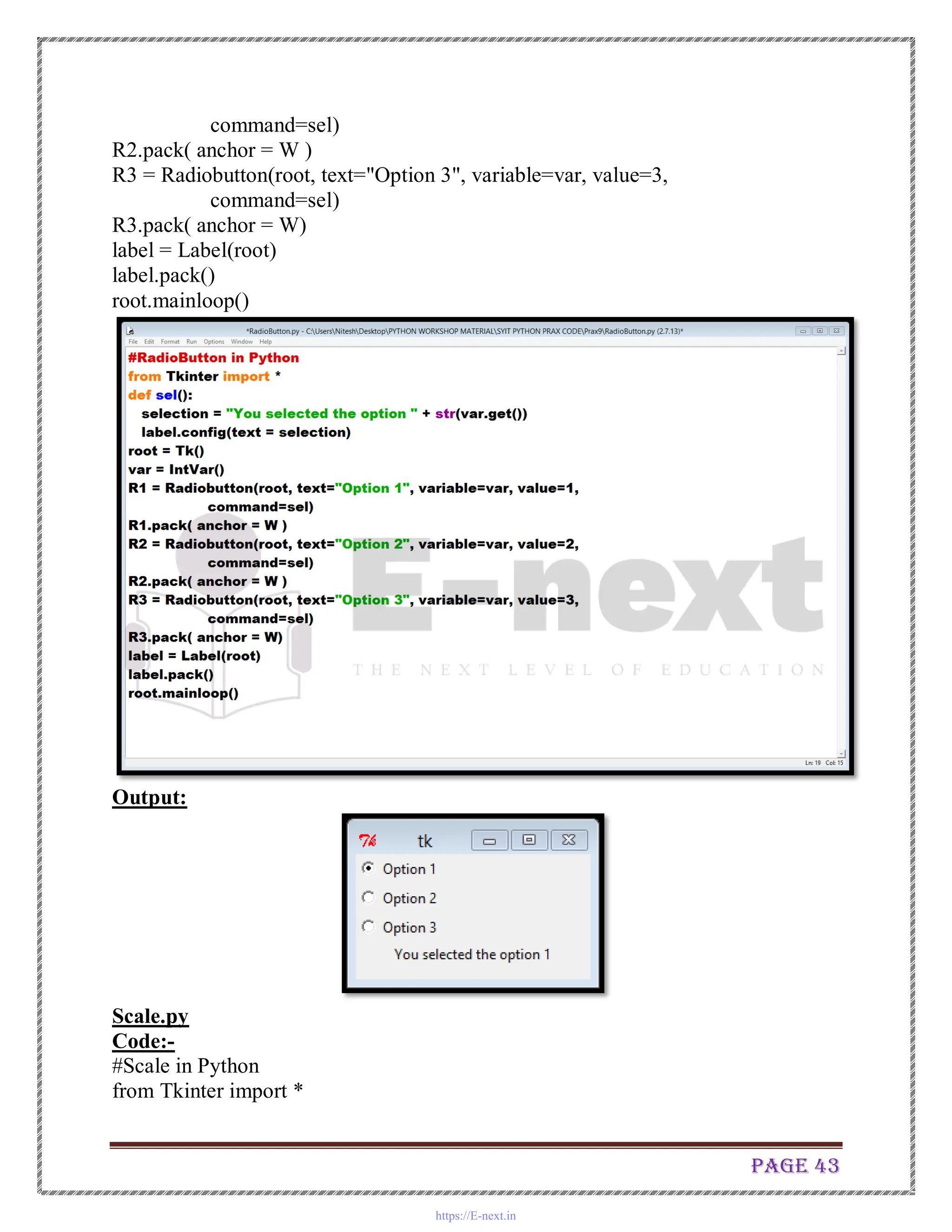 Page 43
command=sel)
R2.pack( anchor = W )
R3 = Radiobutton(root, text="Option 3", variable=var, value=3,
command=sel)
R3.pack( anchor = W)
label = Label(root)
label.pack()
root.mainloop()
Output:
Scale.py
Code:-
#Scale in Python
from Tkinter import *
https://E-next.in
 