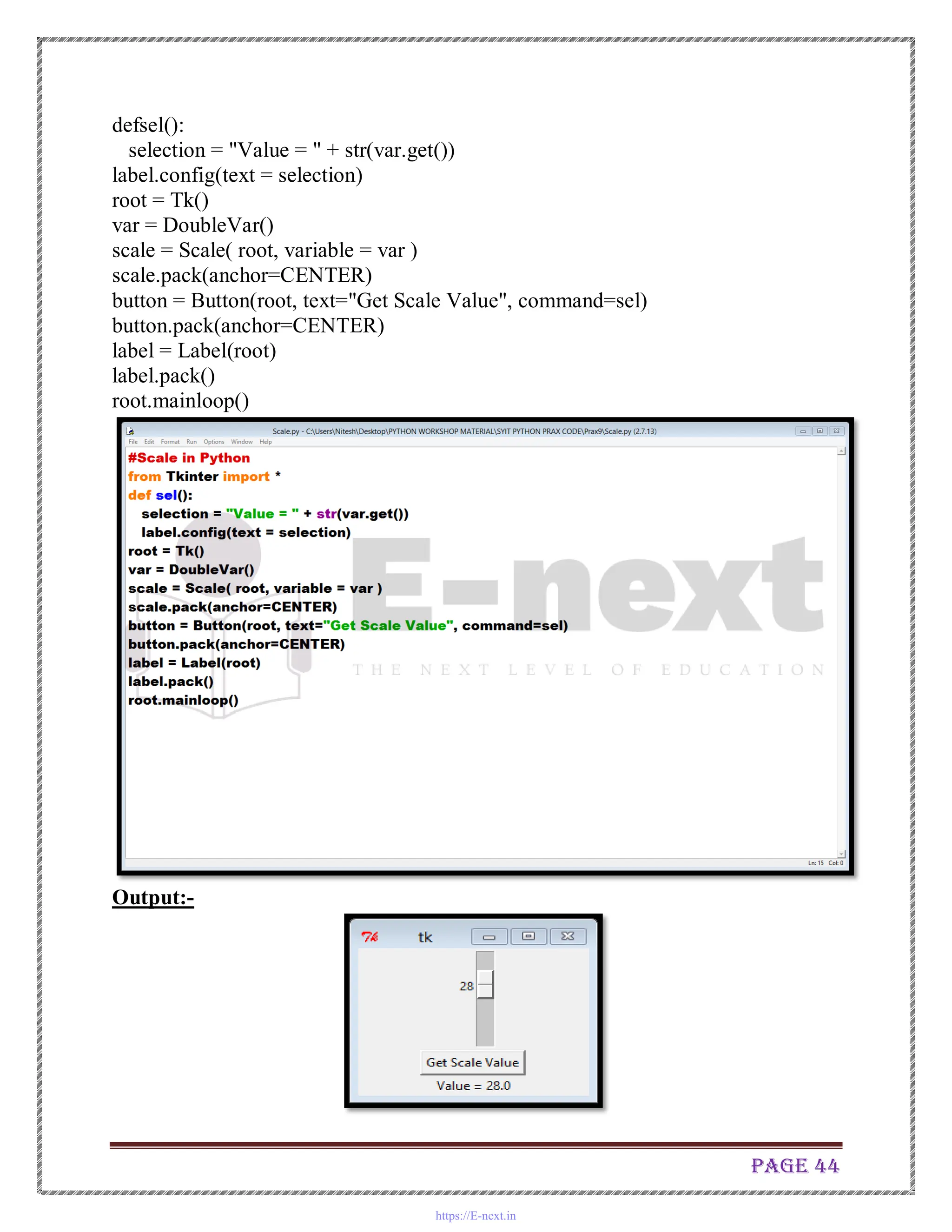 Page 44
defsel():
selection = "Value = " + str(var.get())
label.config(text = selection)
root = Tk()
var = DoubleVar()
scale = Scale( root, variable = var )
scale.pack(anchor=CENTER)
button = Button(root, text="Get Scale Value", command=sel)
button.pack(anchor=CENTER)
label = Label(root)
label.pack()
root.mainloop()
Output:-
https://E-next.in
 