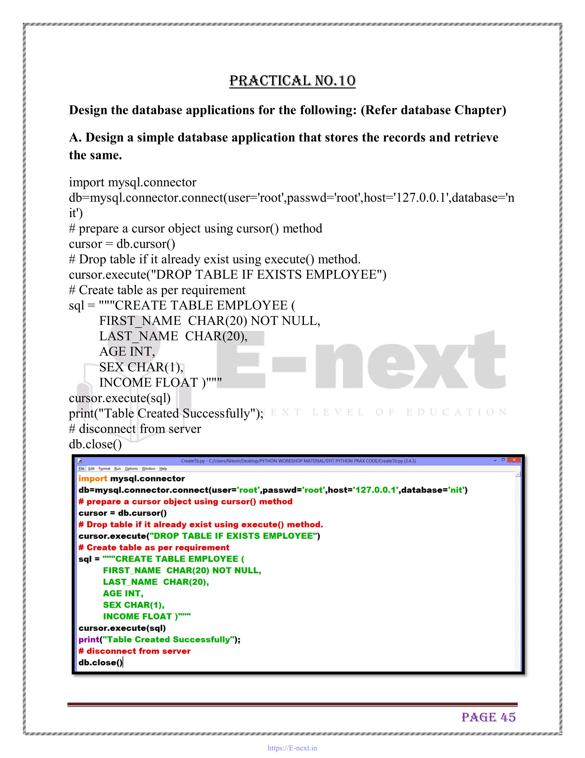 Page 45
Practical No.10
Design the database applications for the following: (Refer database Chapter)
A. Design a simple database application that stores the records and retrieve
the same.
import mysql.connector
db=mysql.connector.connect(user='root',passwd='root',host='127.0.0.1',database='n
it')
# prepare a cursor object using cursor() method
cursor = db.cursor()
# Drop table if it already exist using execute() method.
cursor.execute("DROP TABLE IF EXISTS EMPLOYEE")
# Create table as per requirement
sql = """CREATE TABLE EMPLOYEE (
FIRST_NAME CHAR(20) NOT NULL,
LAST_NAME CHAR(20),
AGE INT,
SEX CHAR(1),
INCOME FLOAT )"""
cursor.execute(sql)
print("Table Created Successfully");
# disconnect from server
db.close()
https://E-next.in
 