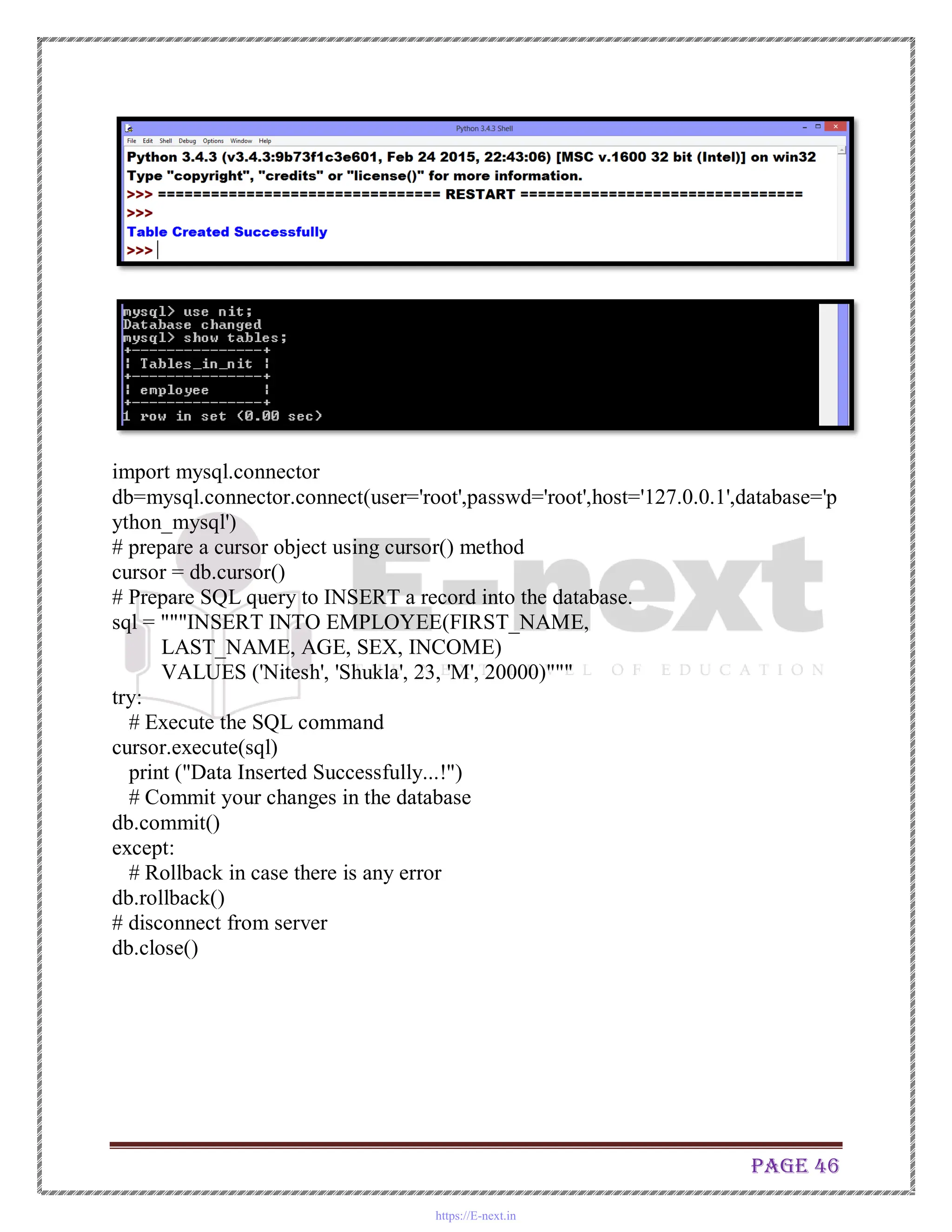 Page 46
import mysql.connector
db=mysql.connector.connect(user='root',passwd='root',host='127.0.0.1',database='p
ython_mysql')
# prepare a cursor object using cursor() method
cursor = db.cursor()
# Prepare SQL query to INSERT a record into the database.
sql = """INSERT INTO EMPLOYEE(FIRST_NAME,
LAST_NAME, AGE, SEX, INCOME)
VALUES ('Nitesh', 'Shukla', 23, 'M', 20000)"""
try:
# Execute the SQL command
cursor.execute(sql)
print ("Data Inserted Successfully...!")
# Commit your changes in the database
db.commit()
except:
# Rollback in case there is any error
db.rollback()
# disconnect from server
db.close()
https://E-next.in
 