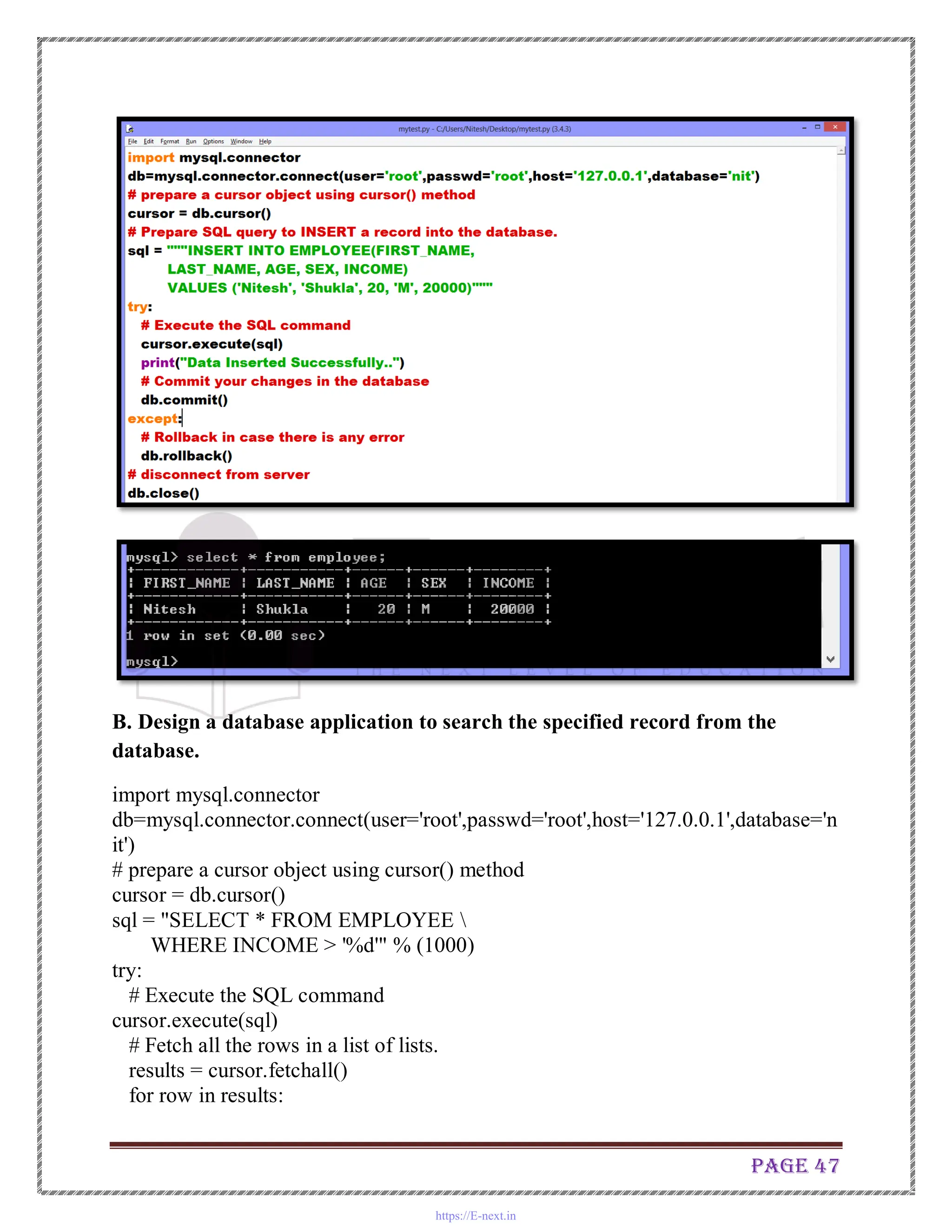 Page 47
B. Design a database application to search the specified record from the
database.
import mysql.connector
db=mysql.connector.connect(user='root',passwd='root',host='127.0.0.1',database='n
it')
# prepare a cursor object using cursor() method
cursor = db.cursor()
sql = "SELECT * FROM EMPLOYEE 
WHERE INCOME > '%d'" % (1000)
try:
# Execute the SQL command
cursor.execute(sql)
# Fetch all the rows in a list of lists.
results = cursor.fetchall()
for row in results:
https://E-next.in
 