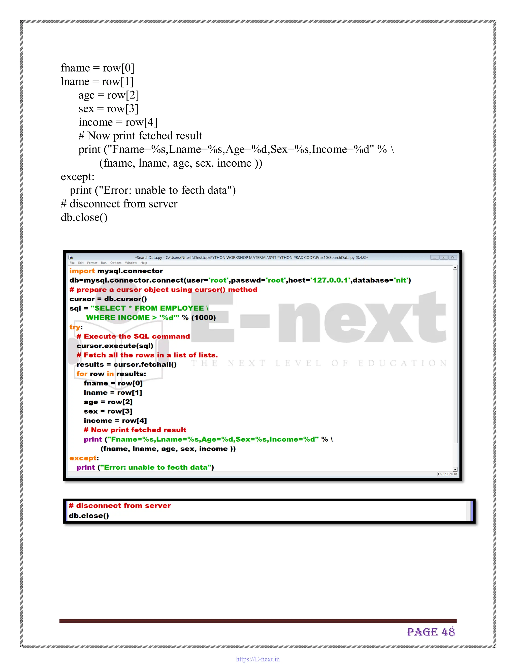 Page 48
fname = row[0]
lname = row[1]
age = row[2]
sex = row[3]
income = row[4]
# Now print fetched result
print ("Fname=%s,Lname=%s,Age=%d,Sex=%s,Income=%d" % 
(fname, lname, age, sex, income ))
except:
print ("Error: unable to fecth data")
# disconnect from server
db.close()
https://E-next.in
 