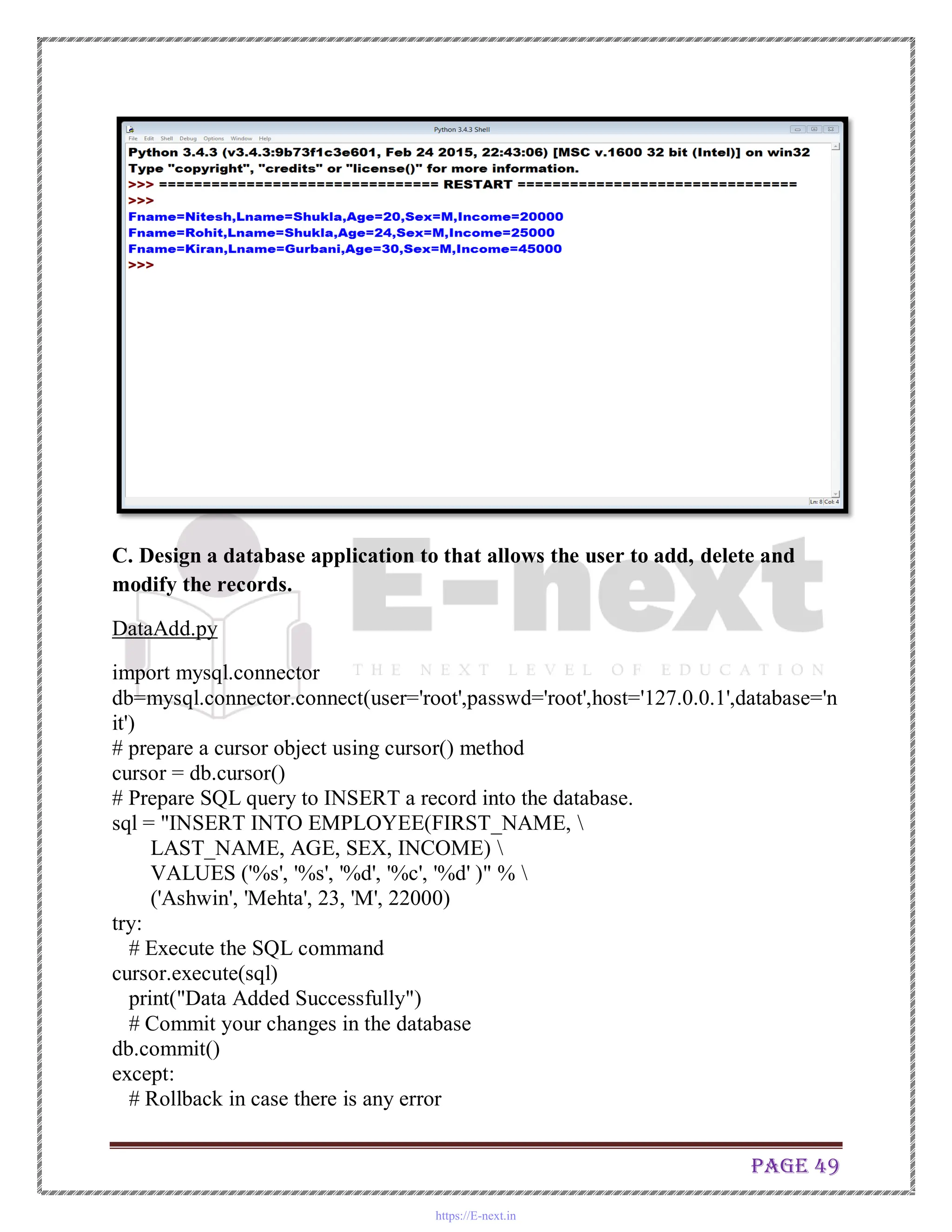 Page 49
C. Design a database application to that allows the user to add, delete and
modify the records.
DataAdd.py
import mysql.connector
db=mysql.connector.connect(user='root',passwd='root',host='127.0.0.1',database='n
it')
# prepare a cursor object using cursor() method
cursor = db.cursor()
# Prepare SQL query to INSERT a record into the database.
sql = "INSERT INTO EMPLOYEE(FIRST_NAME, 
LAST_NAME, AGE, SEX, INCOME) 
VALUES ('%s', '%s', '%d', '%c', '%d' )" % 
('Ashwin', 'Mehta', 23, 'M', 22000)
try:
# Execute the SQL command
cursor.execute(sql)
print("Data Added Successfully")
# Commit your changes in the database
db.commit()
except:
# Rollback in case there is any error
https://E-next.in
 