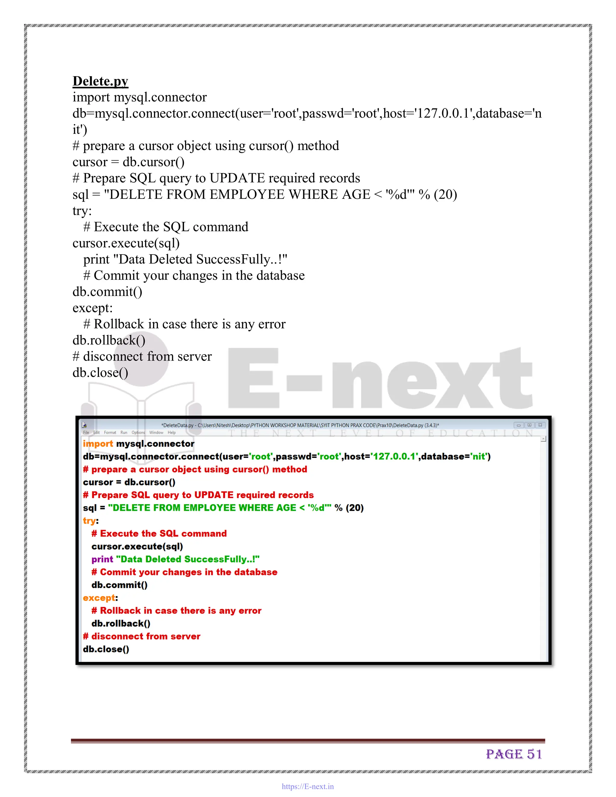 Page 51
Delete.py
import mysql.connector
db=mysql.connector.connect(user='root',passwd='root',host='127.0.0.1',database='n
it')
# prepare a cursor object using cursor() method
cursor = db.cursor()
# Prepare SQL query to UPDATE required records
sql = "DELETE FROM EMPLOYEE WHERE AGE < '%d'" % (20)
try:
# Execute the SQL command
cursor.execute(sql)
print "Data Deleted SuccessFully..!"
# Commit your changes in the database
db.commit()
except:
# Rollback in case there is any error
db.rollback()
# disconnect from server
db.close()
https://E-next.in
 