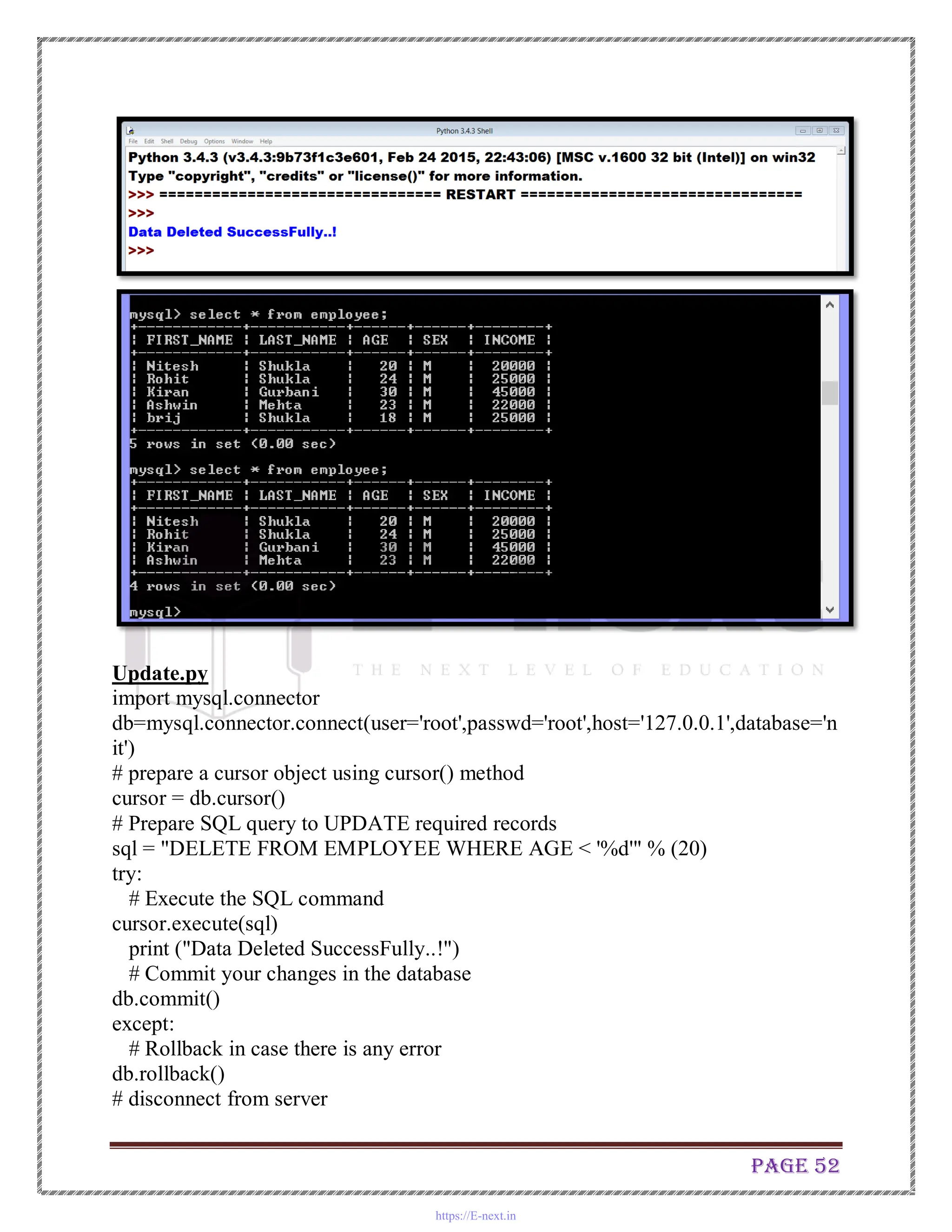 Page 52
Update.py
import mysql.connector
db=mysql.connector.connect(user='root',passwd='root',host='127.0.0.1',database='n
it')
# prepare a cursor object using cursor() method
cursor = db.cursor()
# Prepare SQL query to UPDATE required records
sql = "DELETE FROM EMPLOYEE WHERE AGE < '%d'" % (20)
try:
# Execute the SQL command
cursor.execute(sql)
print ("Data Deleted SuccessFully..!")
# Commit your changes in the database
db.commit()
except:
# Rollback in case there is any error
db.rollback()
# disconnect from server
https://E-next.in
 