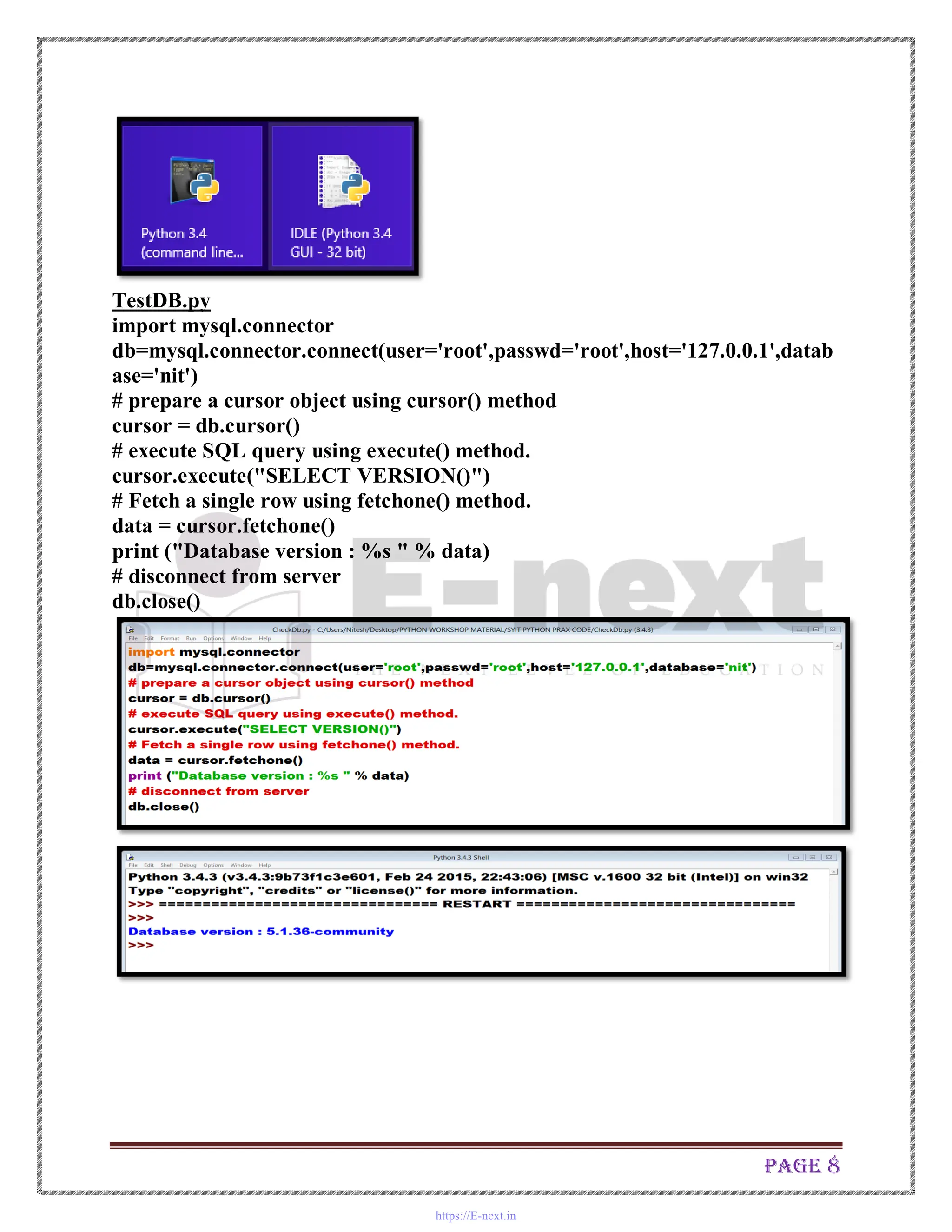 Page 8
TestDB.py
import mysql.connector
db=mysql.connector.connect(user='root',passwd='root',host='127.0.0.1',datab
ase='nit')
# prepare a cursor object using cursor() method
cursor = db.cursor()
# execute SQL query using execute() method.
cursor.execute("SELECT VERSION()")
# Fetch a single row using fetchone() method.
data = cursor.fetchone()
print ("Database version : %s " % data)
# disconnect from server
db.close()
https://E-next.in
 