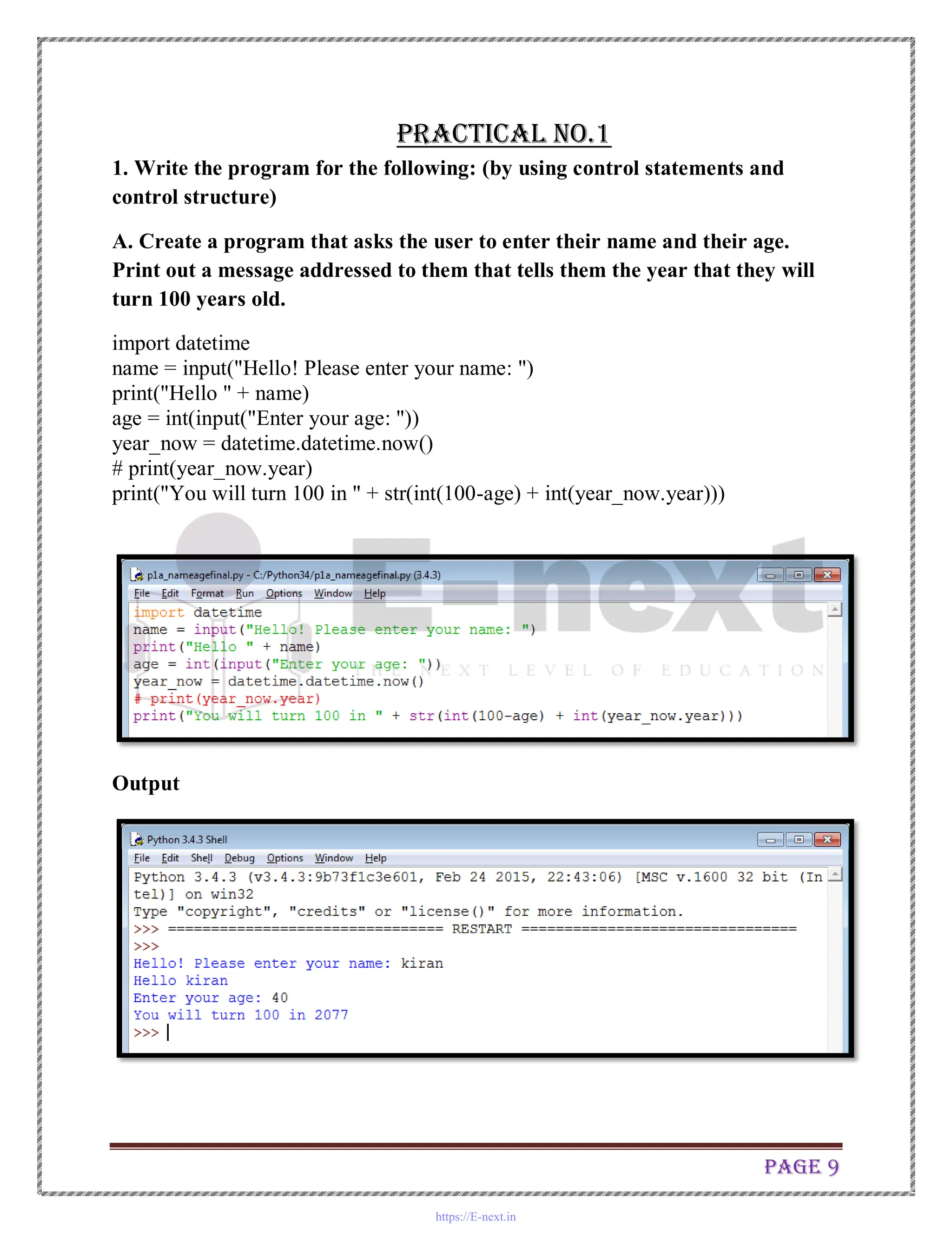 Page 9
Practical No.1
1. Write the program for the following: (by using control statements and
control structure)
A. Create a program that asks the user to enter their name and their age.
Print out a message addressed to them that tells them the year that they will
turn 100 years old.
import datetime
name = input("Hello! Please enter your name: ")
print("Hello " + name)
age = int(input("Enter your age: "))
year_now = datetime.datetime.now()
# print(year_now.year)
print("You will turn 100 in " + str(int(100-age) + int(year_now.year)))
Output
https://E-next.in
 