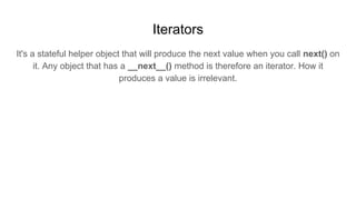 Iterators
It's a stateful helper object that will produce the next value when you call next() on
it. Any object that has a __next__() method is therefore an iterator. How it
produces a value is irrelevant.
 