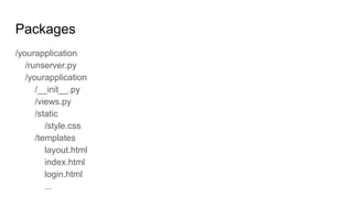 Packages
/yourapplication
/runserver.py
/yourapplication
/__init__.py
/views.py
/static
/style.css
/templates
layout.html
index.html
login.html
...
 