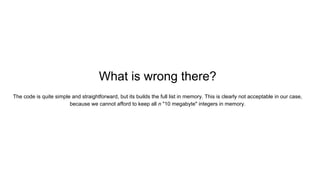 What is wrong there?
The code is quite simple and straightforward, but its builds the full list in memory. This is clearly not acceptable in our case,
because we cannot afford to keep all n "10 megabyte" integers in memory.
 
