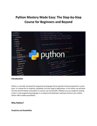 Python Mastery Made Easy: The Step-by-Step
Course for Beginners and Beyond
Introduction
Python is a versatile and powerful programming language that has gained immense popularity in recent
years. It is known for its simplicity, readability, and vast range of applications. In this article, we will delve
into the world of Python and explore its various uses and benefits. Whether you are a beginner looking
to learn a new programming language or an experienced developer seeking to enhance your skillset,
Python offers endless possibilities.
Why Python?
Simplicity and Readability
 