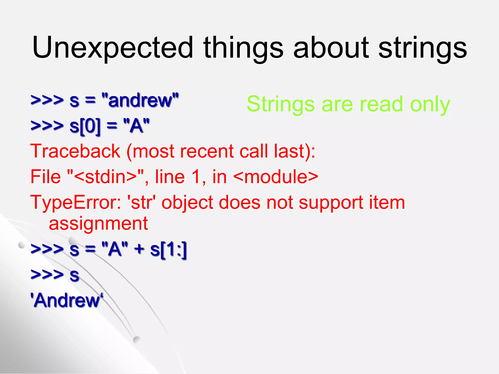 Unexpected things about strings
>>> s = "andrew"
>>> s[0] = "A"
Traceback (most recent call last):
File "<stdin>", line 1, in <module>
TypeError: 'str' object does not support item
assignment
>>> s = "A" + s[1:]
>>> s
'Andrew‘
Strings are read only
 