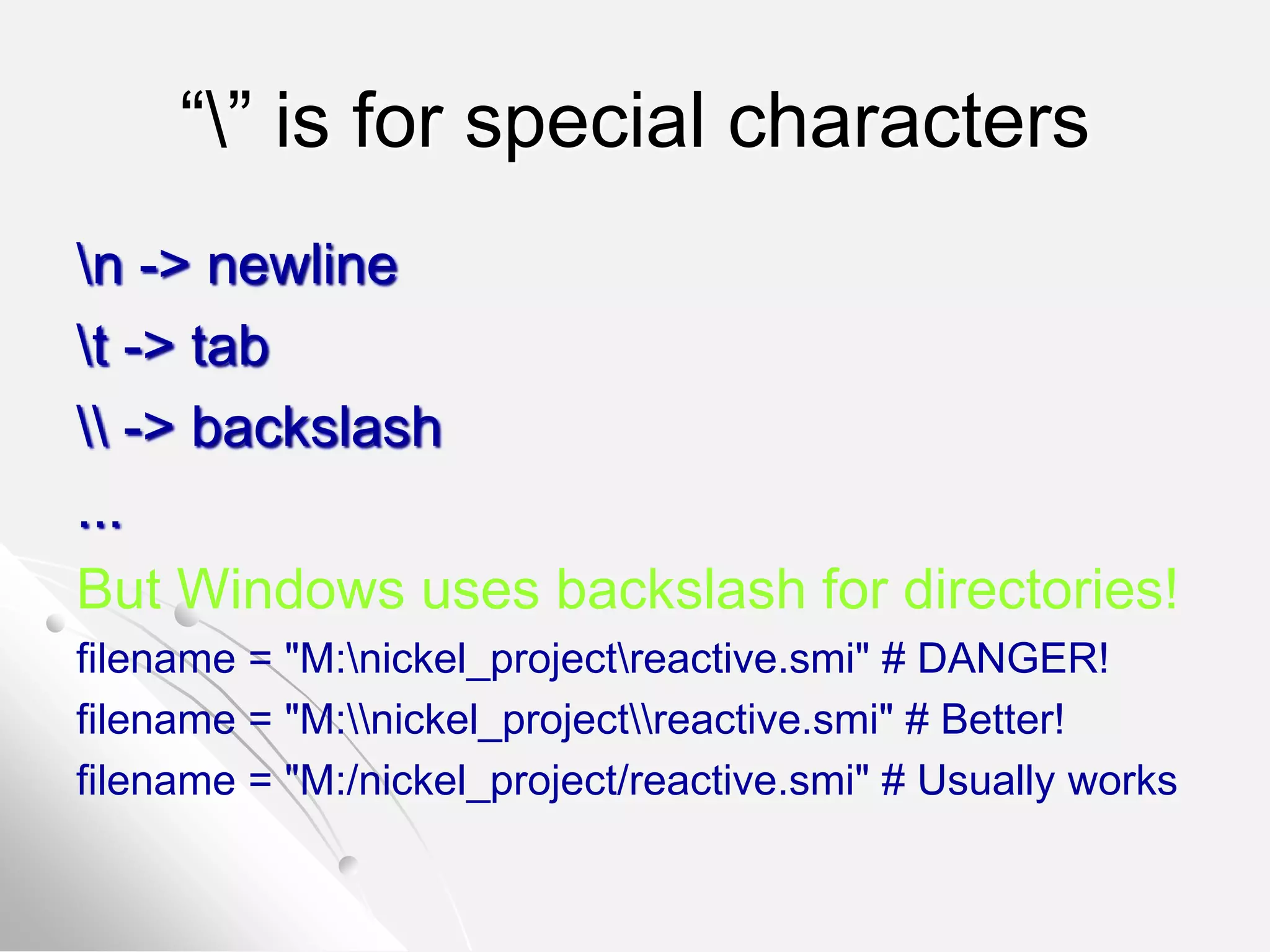 “” is for special characters
n -> newline
t -> tab
 -> backslash
...
But Windows uses backslash for directories!
filename = "M:nickel_projectreactive.smi" # DANGER!
filename = "M:nickel_projectreactive.smi" # Better!
filename = "M:/nickel_project/reactive.smi" # Usually works
 