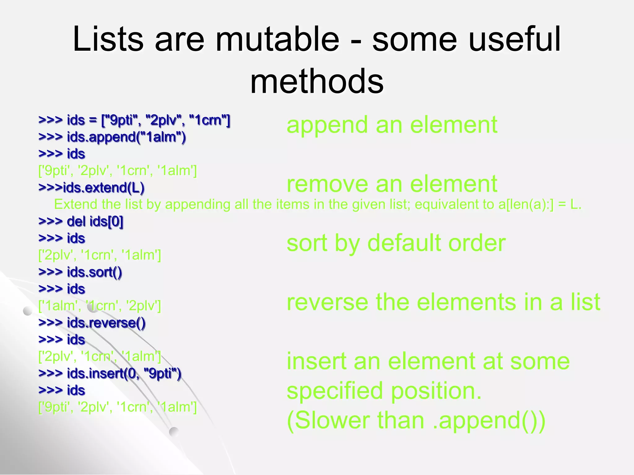 Lists are mutable - some useful
methods
>>> ids = ["9pti", "2plv", "1crn"]
>>> ids.append("1alm")
>>> ids
['9pti', '2plv', '1crn', '1alm']
>>>ids.extend(L)
Extend the list by appending all the items in the given list; equivalent to a[len(a):] = L.
>>> del ids[0]
>>> ids
['2plv', '1crn', '1alm']
>>> ids.sort()
>>> ids
['1alm', '1crn', '2plv']
>>> ids.reverse()
>>> ids
['2plv', '1crn', '1alm']
>>> ids.insert(0, "9pti")
>>> ids
['9pti', '2plv', '1crn', '1alm']
append an element
remove an element
sort by default order
reverse the elements in a list
insert an element at some
specified position.
(Slower than .append())
 