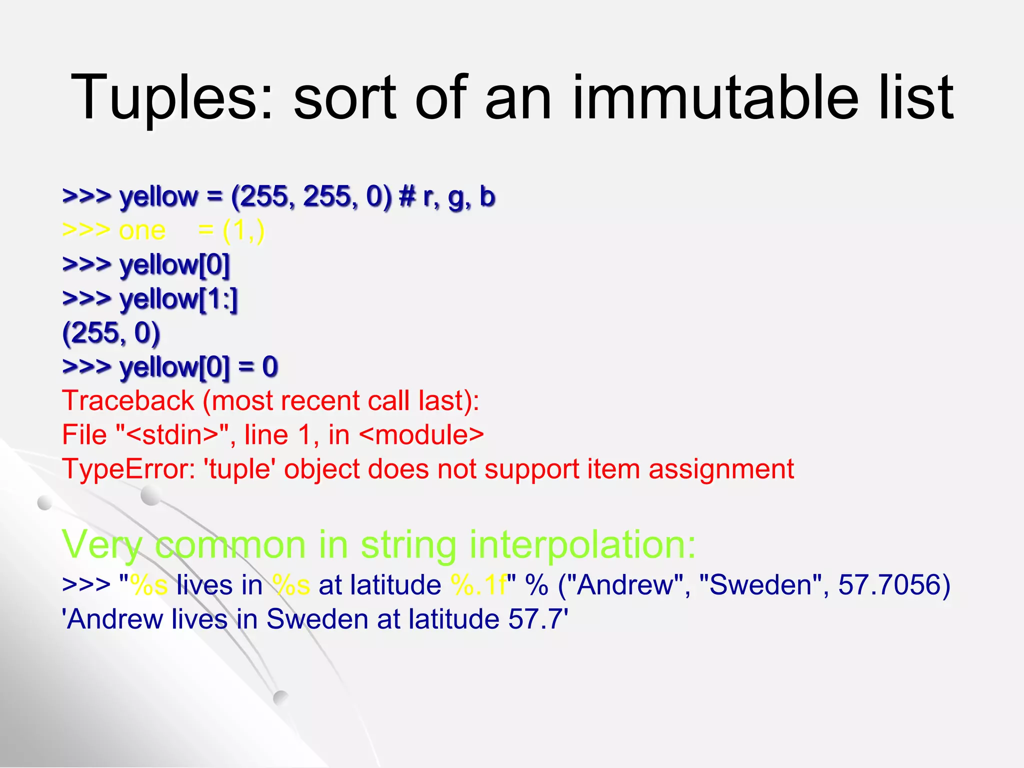 Tuples: sort of an immutable list
>>> yellow = (255, 255, 0) # r, g, b
>>> one = (1,)
>>> yellow[0]
>>> yellow[1:]
(255, 0)
>>> yellow[0] = 0
Traceback (most recent call last):
File "<stdin>", line 1, in <module>
TypeError: 'tuple' object does not support item assignment
Very common in string interpolation:
>>> "%s lives in %s at latitude %.1f" % ("Andrew", "Sweden", 57.7056)
'Andrew lives in Sweden at latitude 57.7'
 
