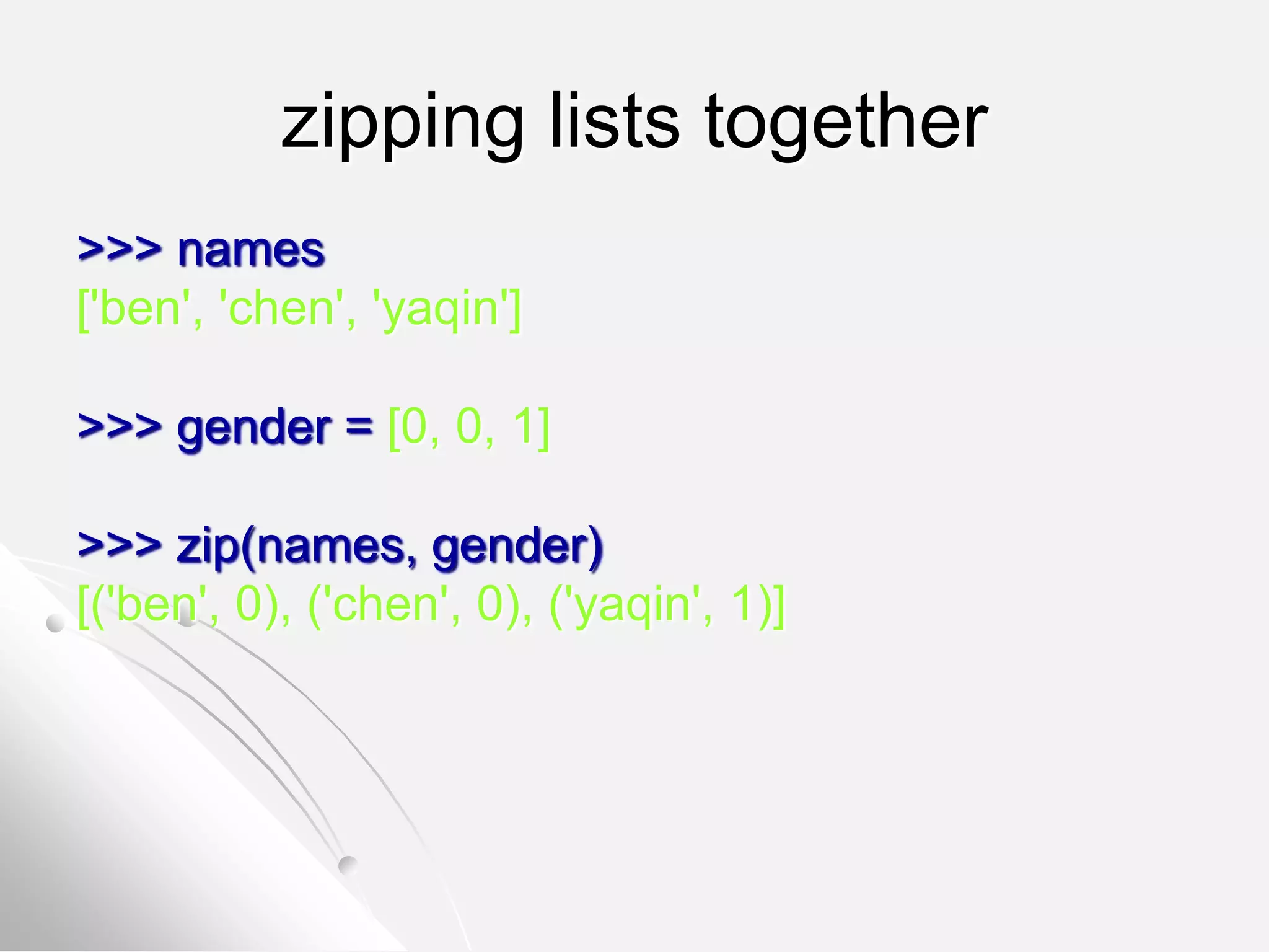 zipping lists together
>>> names
['ben', 'chen', 'yaqin']
>>> gender = [0, 0, 1]
>>> zip(names, gender)
[('ben', 0), ('chen', 0), ('yaqin', 1)]
 