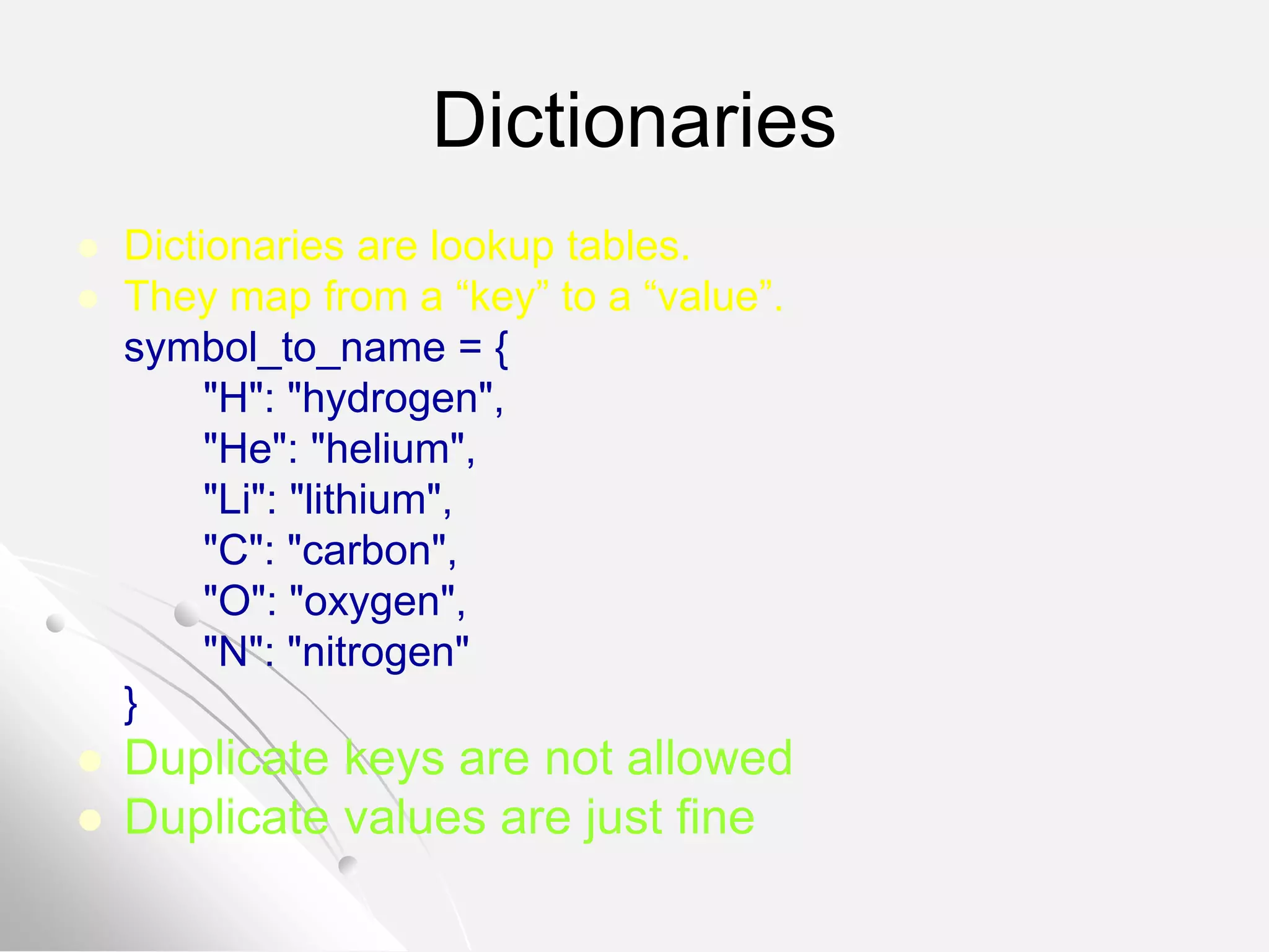 Dictionaries
 Dictionaries are lookup tables.
 They map from a “key” to a “value”.
symbol_to_name = {
"H": "hydrogen",
"He": "helium",
"Li": "lithium",
"C": "carbon",
"O": "oxygen",
"N": "nitrogen"
}
 Duplicate keys are not allowed
 Duplicate values are just fine
 