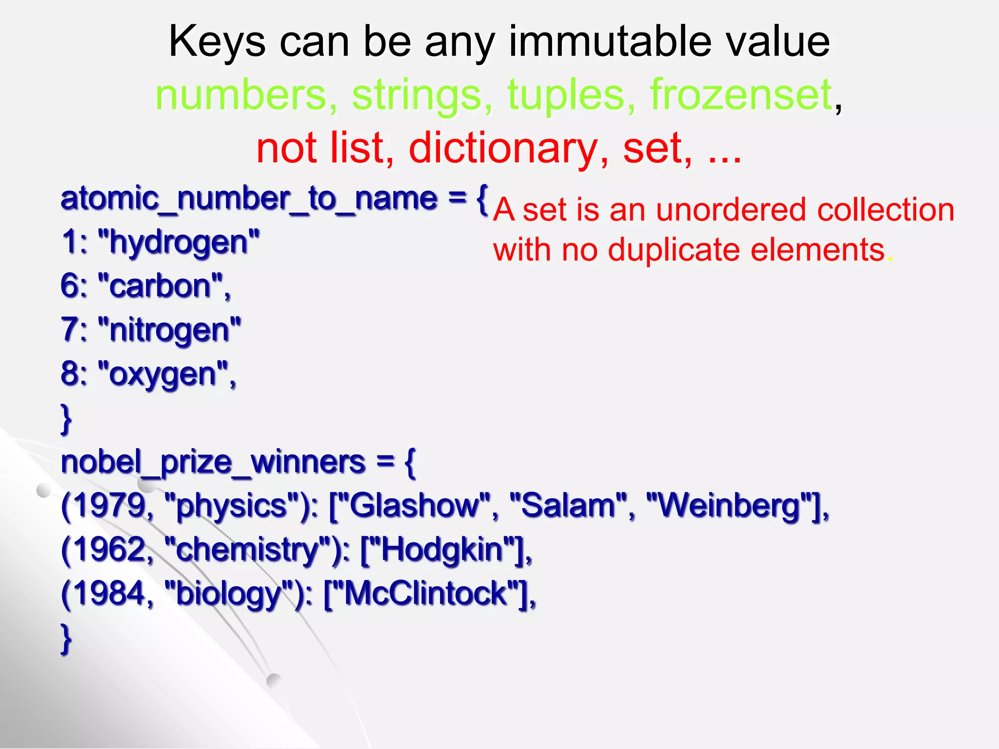 Keys can be any immutable value
numbers, strings, tuples, frozenset,
not list, dictionary, set, ...
atomic_number_to_name = {
1: "hydrogen"
6: "carbon",
7: "nitrogen"
8: "oxygen",
}
nobel_prize_winners = {
(1979, "physics"): ["Glashow", "Salam", "Weinberg"],
(1962, "chemistry"): ["Hodgkin"],
(1984, "biology"): ["McClintock"],
}
A set is an unordered collection
with no duplicate elements.
 