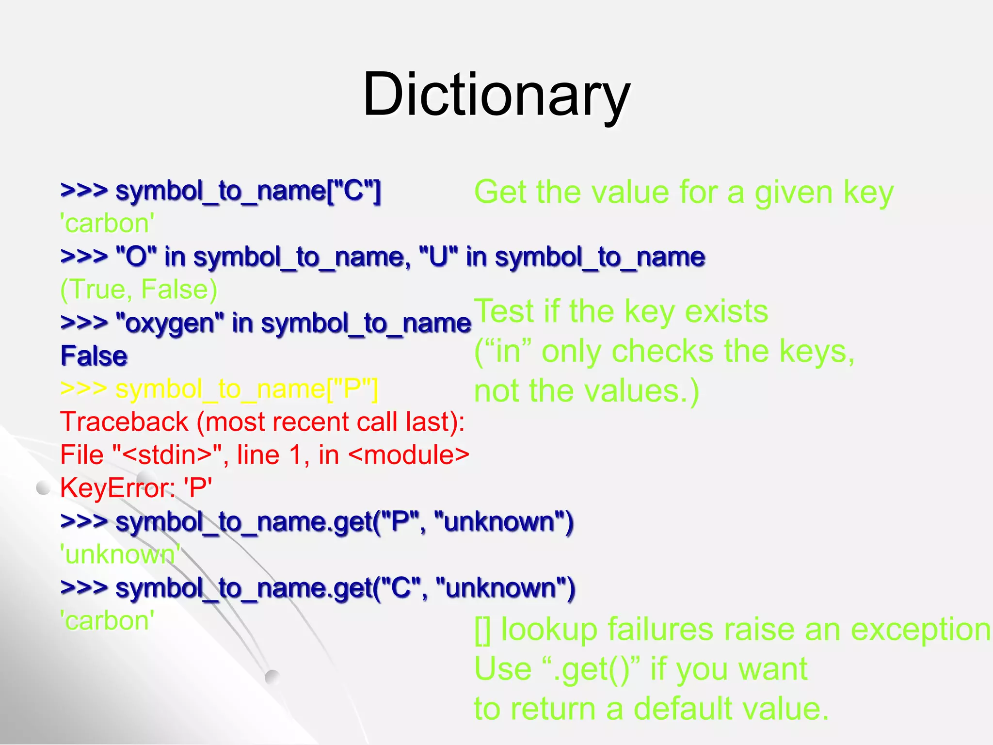 Dictionary
>>> symbol_to_name["C"]
'carbon'
>>> "O" in symbol_to_name, "U" in symbol_to_name
(True, False)
>>> "oxygen" in symbol_to_name
False
>>> symbol_to_name["P"]
Traceback (most recent call last):
File "<stdin>", line 1, in <module>
KeyError: 'P'
>>> symbol_to_name.get("P", "unknown")
'unknown'
>>> symbol_to_name.get("C", "unknown")
'carbon'
Get the value for a given key
Test if the key exists
(“in” only checks the keys,
not the values.)
[] lookup failures raise an exception.
Use “.get()” if you want
to return a default value.
 