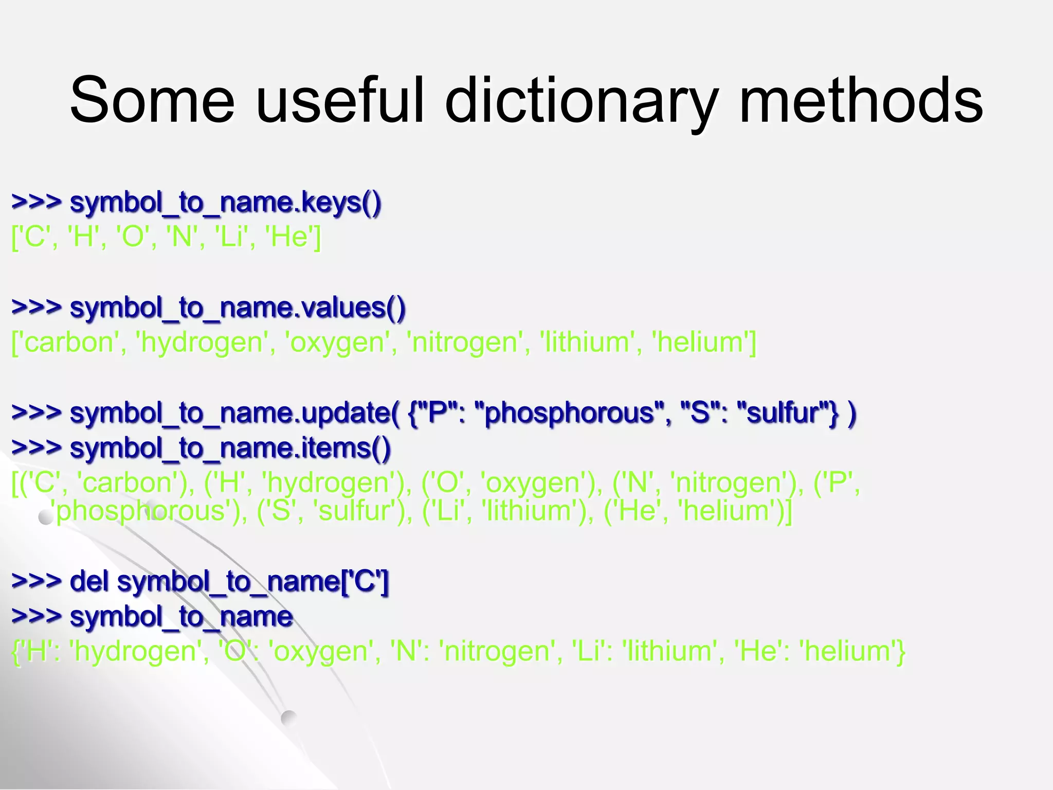 Some useful dictionary methods
>>> symbol_to_name.keys()
['C', 'H', 'O', 'N', 'Li', 'He']
>>> symbol_to_name.values()
['carbon', 'hydrogen', 'oxygen', 'nitrogen', 'lithium', 'helium']
>>> symbol_to_name.update( {"P": "phosphorous", "S": "sulfur"} )
>>> symbol_to_name.items()
[('C', 'carbon'), ('H', 'hydrogen'), ('O', 'oxygen'), ('N', 'nitrogen'), ('P',
'phosphorous'), ('S', 'sulfur'), ('Li', 'lithium'), ('He', 'helium')]
>>> del symbol_to_name['C']
>>> symbol_to_name
{'H': 'hydrogen', 'O': 'oxygen', 'N': 'nitrogen', 'Li': 'lithium', 'He': 'helium'}
 