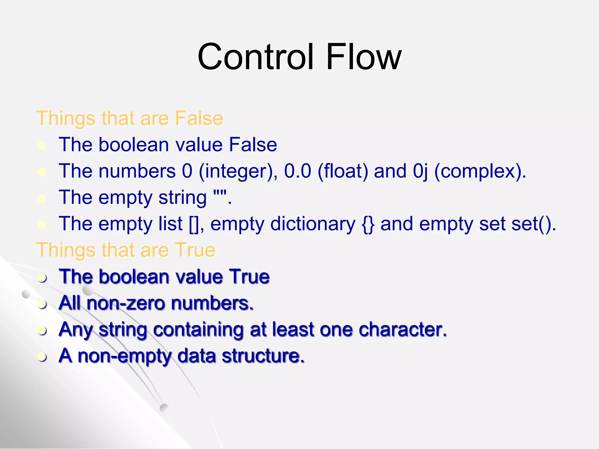 Control Flow
Things that are False
 The boolean value False
 The numbers 0 (integer), 0.0 (float) and 0j (complex).
 The empty string "".
 The empty list [], empty dictionary {} and empty set set().
Things that are True
 The boolean value True
 All non-zero numbers.
 Any string containing at least one character.
 A non-empty data structure.
 
