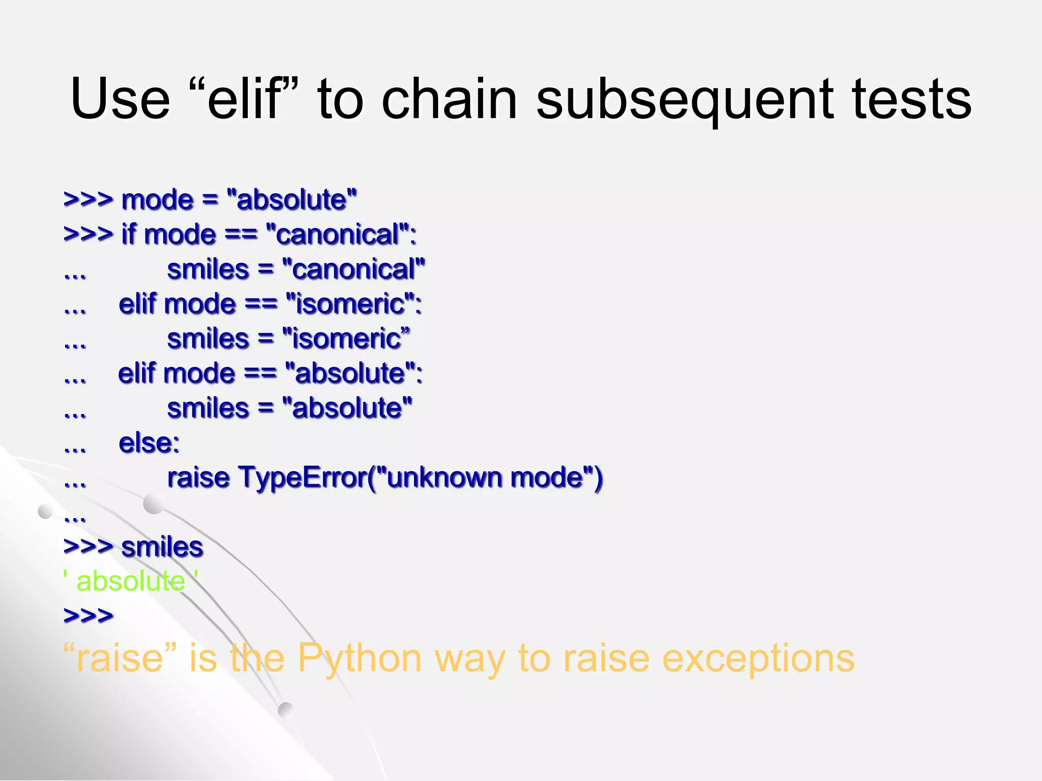 Use “elif” to chain subsequent tests
>>> mode = "absolute"
>>> if mode == "canonical":
... smiles = "canonical"
... elif mode == "isomeric":
... smiles = "isomeric”
... elif mode == "absolute":
... smiles = "absolute"
... else:
... raise TypeError("unknown mode")
...
>>> smiles
' absolute '
>>>
“raise” is the Python way to raise exceptions
 