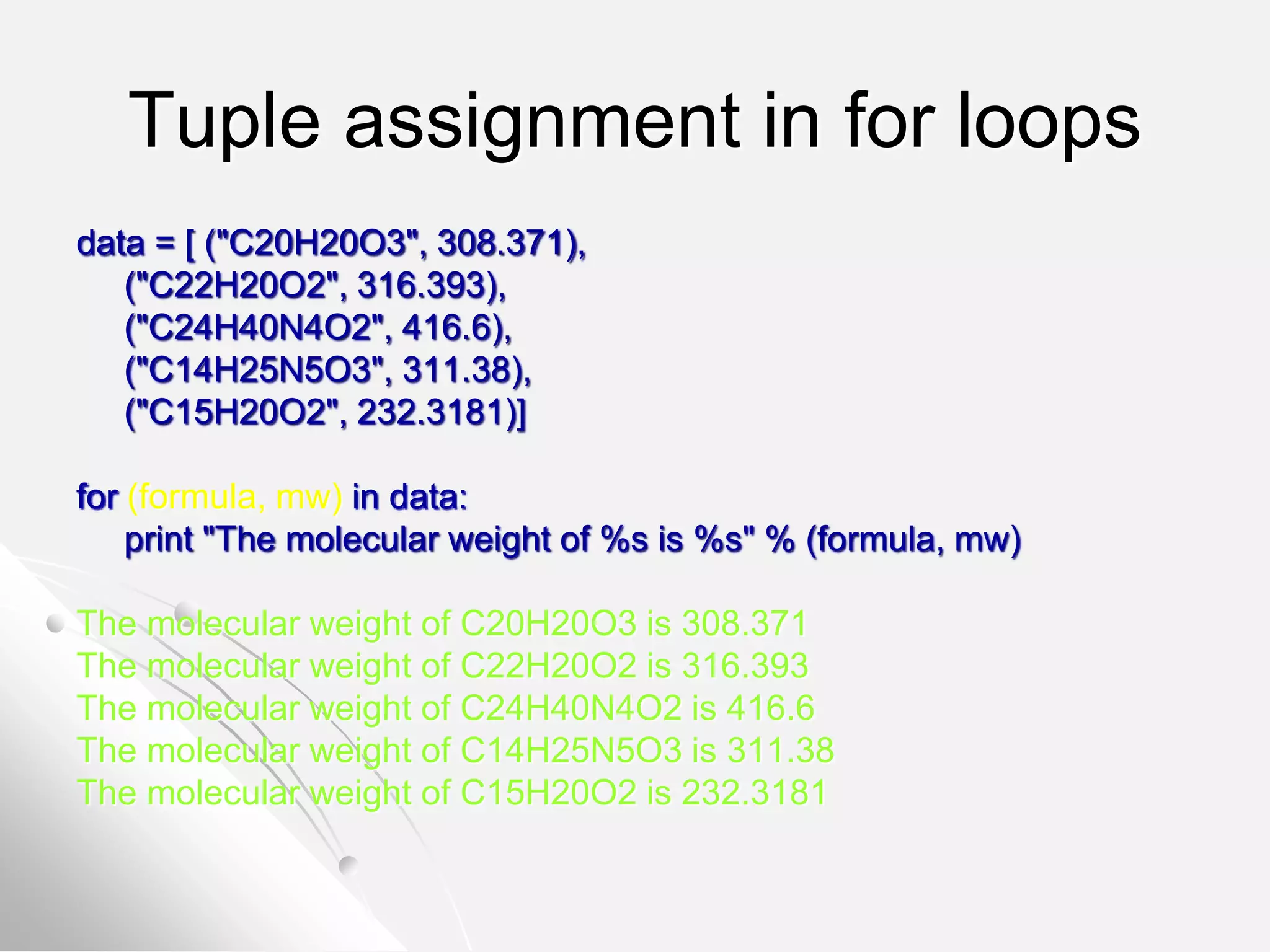 Tuple assignment in for loops
data = [ ("C20H20O3", 308.371),
("C22H20O2", 316.393),
("C24H40N4O2", 416.6),
("C14H25N5O3", 311.38),
("C15H20O2", 232.3181)]
for (formula, mw) in data:
print "The molecular weight of %s is %s" % (formula, mw)
The molecular weight of C20H20O3 is 308.371
The molecular weight of C22H20O2 is 316.393
The molecular weight of C24H40N4O2 is 416.6
The molecular weight of C14H25N5O3 is 311.38
The molecular weight of C15H20O2 is 232.3181
 