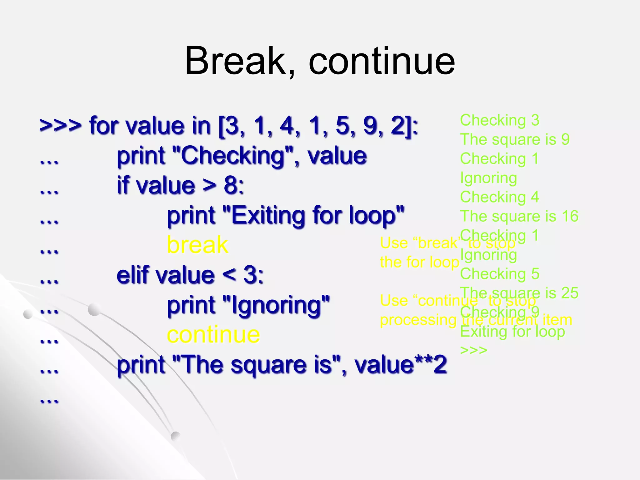 Break, continue
>>> for value in [3, 1, 4, 1, 5, 9, 2]:
... print "Checking", value
... if value > 8:
... print "Exiting for loop"
... break
... elif value < 3:
... print "Ignoring"
... continue
... print "The square is", value**2
...
Use “break” to stop
the for loop
Use “continue” to stop
processing the current item
Checking 3
The square is 9
Checking 1
Ignoring
Checking 4
The square is 16
Checking 1
Ignoring
Checking 5
The square is 25
Checking 9
Exiting for loop
>>>
 