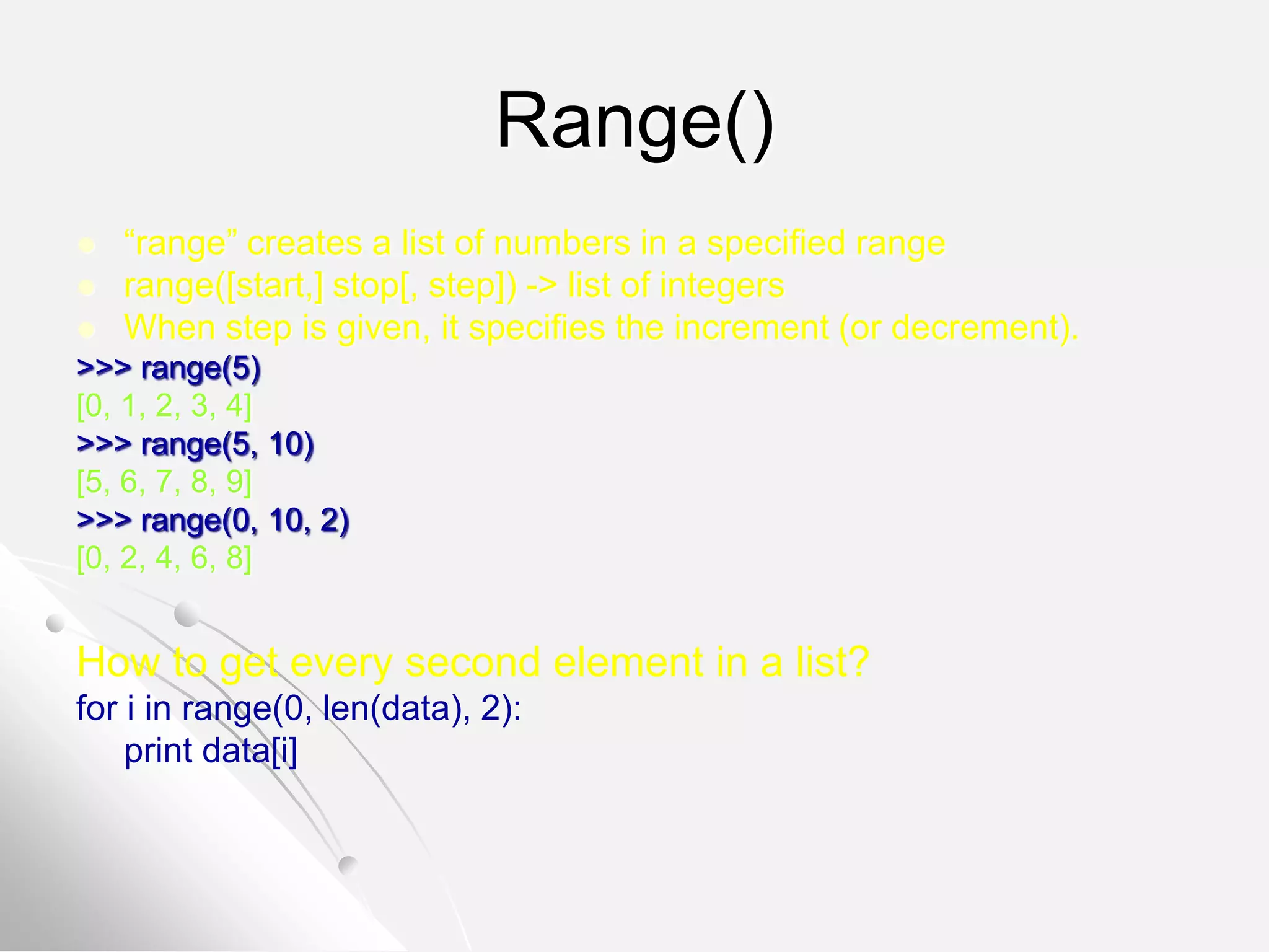 Range()
 “range” creates a list of numbers in a specified range
 range([start,] stop[, step]) -> list of integers
 When step is given, it specifies the increment (or decrement).
>>> range(5)
[0, 1, 2, 3, 4]
>>> range(5, 10)
[5, 6, 7, 8, 9]
>>> range(0, 10, 2)
[0, 2, 4, 6, 8]
How to get every second element in a list?
for i in range(0, len(data), 2):
print data[i]
 
