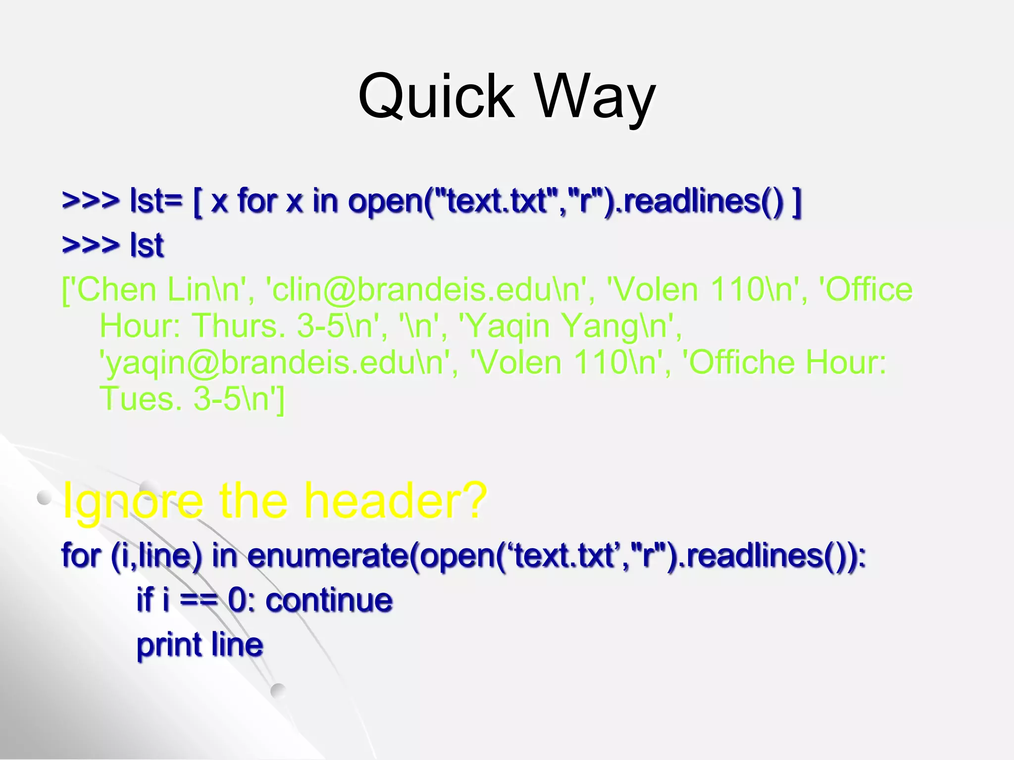 Quick Way
>>> lst= [ x for x in open("text.txt","r").readlines() ]
>>> lst
['Chen Linn', 'clin@brandeis.edun', 'Volen 110n', 'Office
Hour: Thurs. 3-5n', 'n', 'Yaqin Yangn',
'yaqin@brandeis.edun', 'Volen 110n', 'Offiche Hour:
Tues. 3-5n']
Ignore the header?
for (i,line) in enumerate(open(‘text.txt’,"r").readlines()):
if i == 0: continue
print line
 