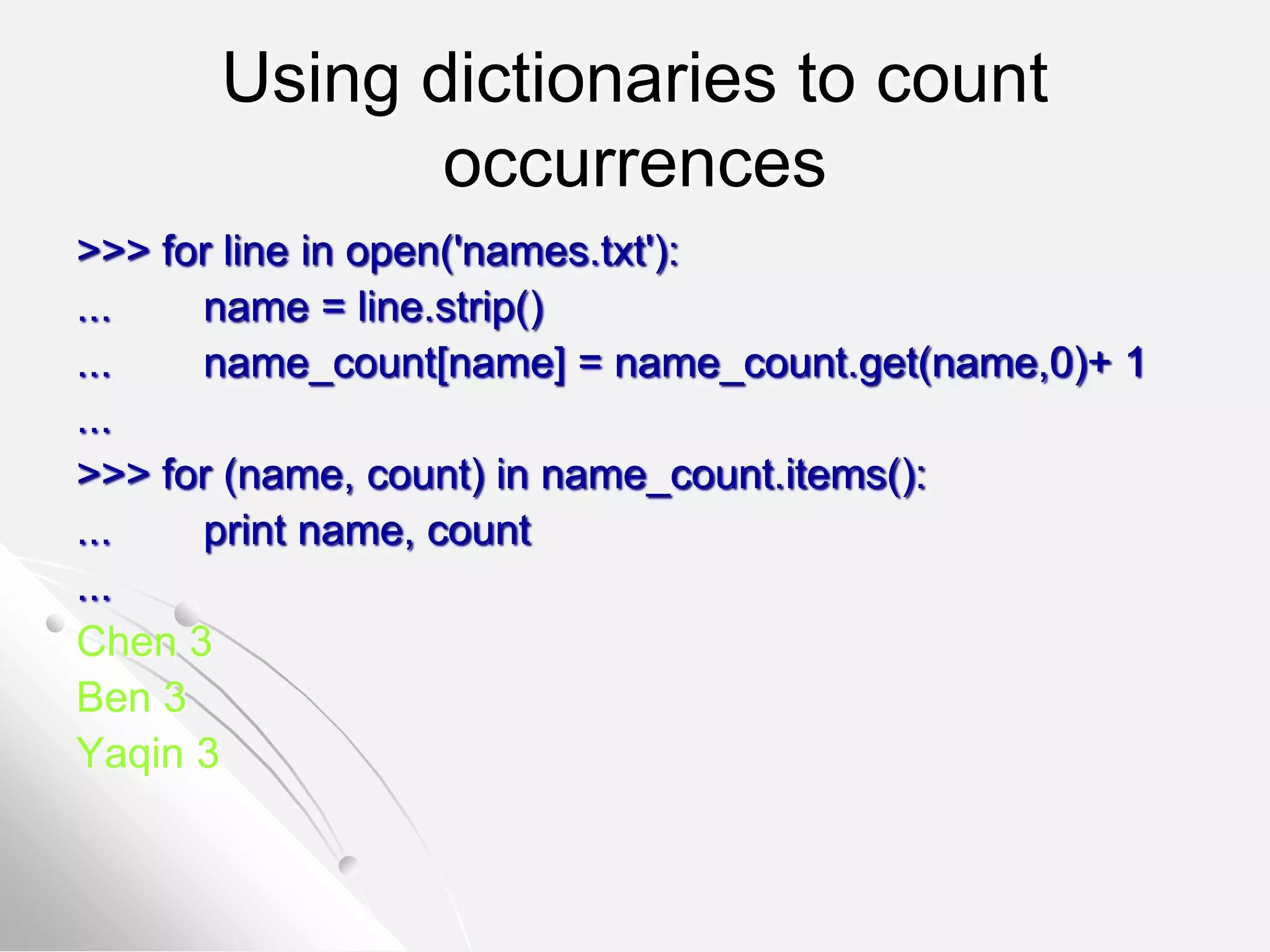 Using dictionaries to count
occurrences
>>> for line in open('names.txt'):
... name = line.strip()
... name_count[name] = name_count.get(name,0)+ 1
...
>>> for (name, count) in name_count.items():
... print name, count
...
Chen 3
Ben 3
Yaqin 3
 