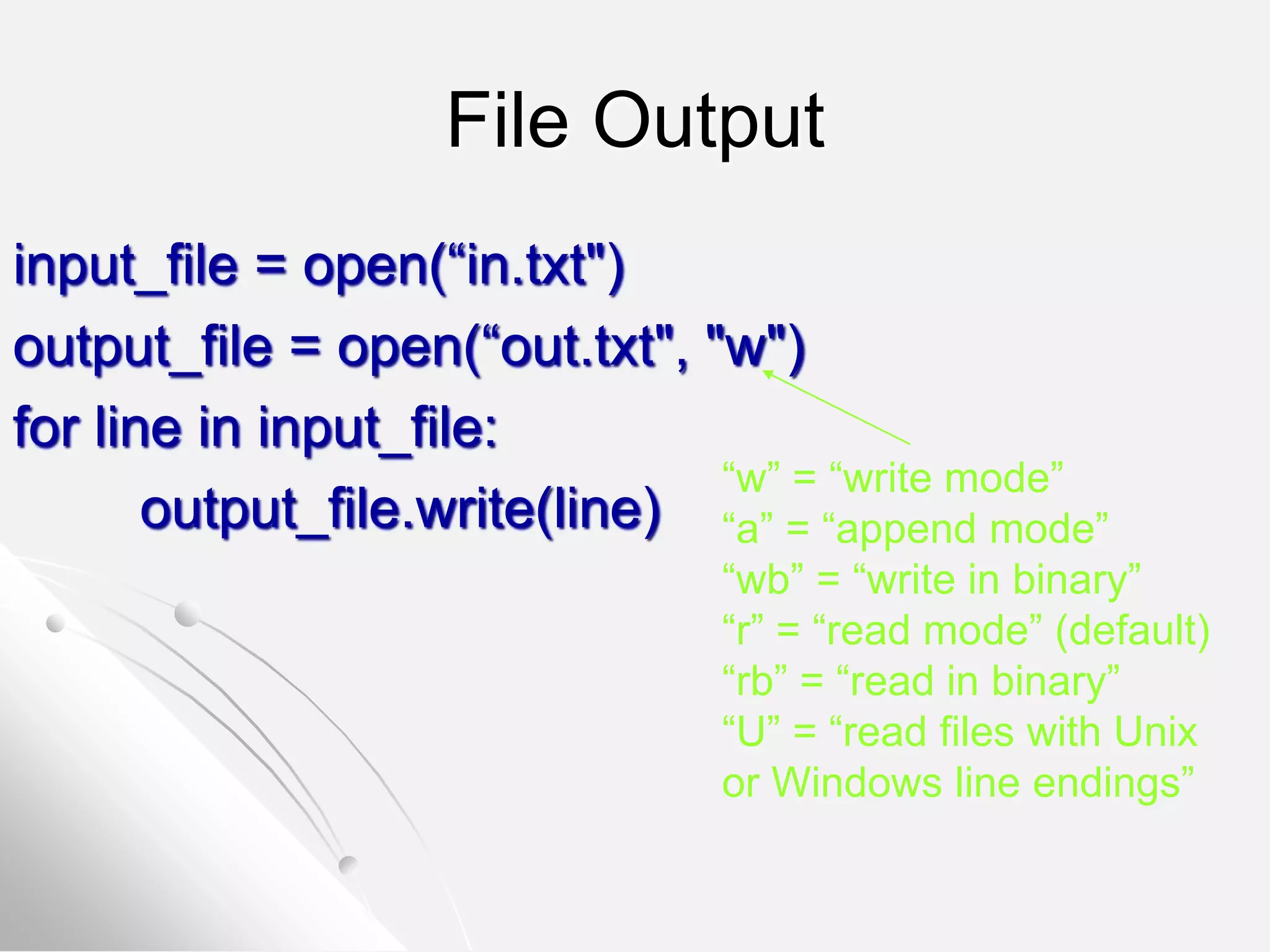 File Output
input_file = open(“in.txt")
output_file = open(“out.txt", "w")
for line in input_file:
output_file.write(line)
“w” = “write mode”
“a” = “append mode”
“wb” = “write in binary”
“r” = “read mode” (default)
“rb” = “read in binary”
“U” = “read files with Unix
or Windows line endings”
 