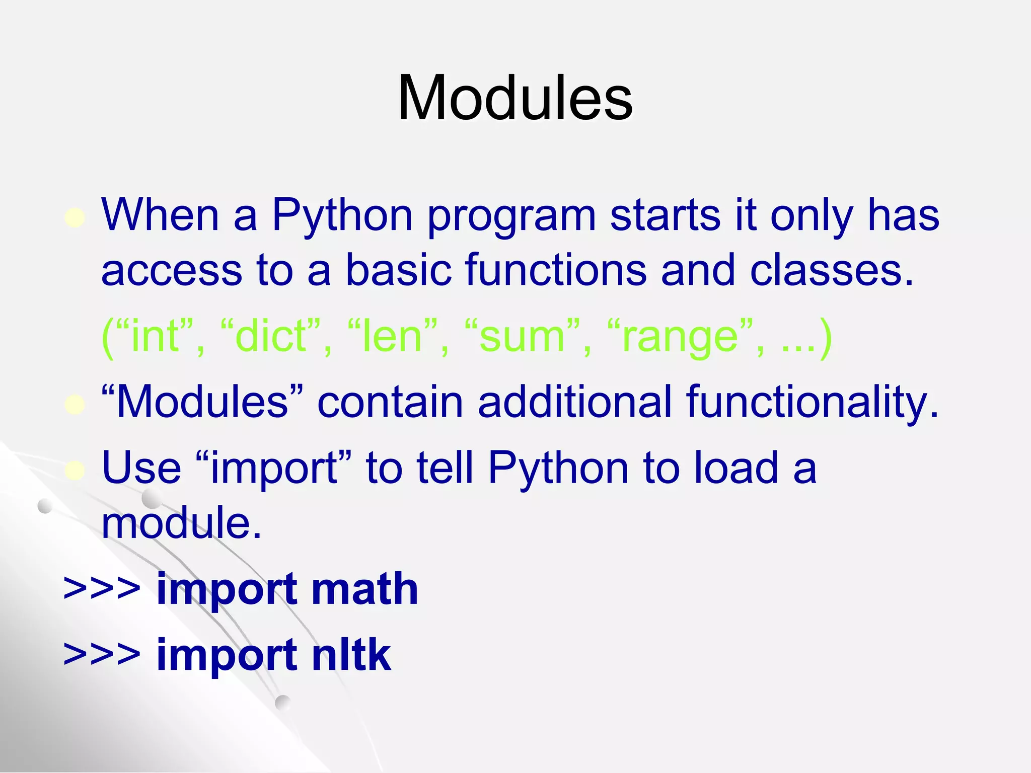 Modules
 When a Python program starts it only has
access to a basic functions and classes.
(“int”, “dict”, “len”, “sum”, “range”, ...)
 “Modules” contain additional functionality.
 Use “import” to tell Python to load a
module.
>>> import math
>>> import nltk
 
