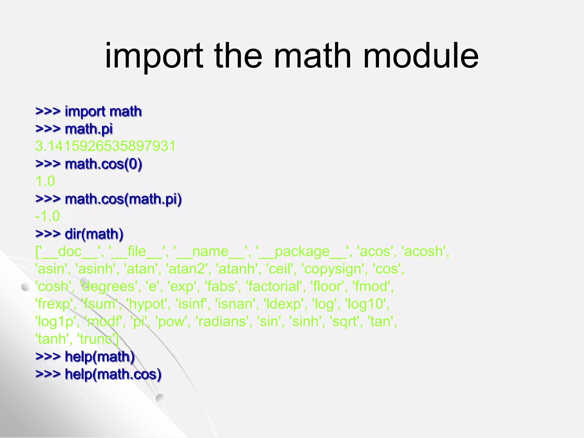 import the math module
>>> import math
>>> math.pi
3.1415926535897931
>>> math.cos(0)
1.0
>>> math.cos(math.pi)
-1.0
>>> dir(math)
['__doc__', '__file__', '__name__', '__package__', 'acos', 'acosh',
'asin', 'asinh', 'atan', 'atan2', 'atanh', 'ceil', 'copysign', 'cos',
'cosh', 'degrees', 'e', 'exp', 'fabs', 'factorial', 'floor', 'fmod',
'frexp', 'fsum', 'hypot', 'isinf', 'isnan', 'ldexp', 'log', 'log10',
'log1p', 'modf', 'pi', 'pow', 'radians', 'sin', 'sinh', 'sqrt', 'tan',
'tanh', 'trunc']
>>> help(math)
>>> help(math.cos)
 