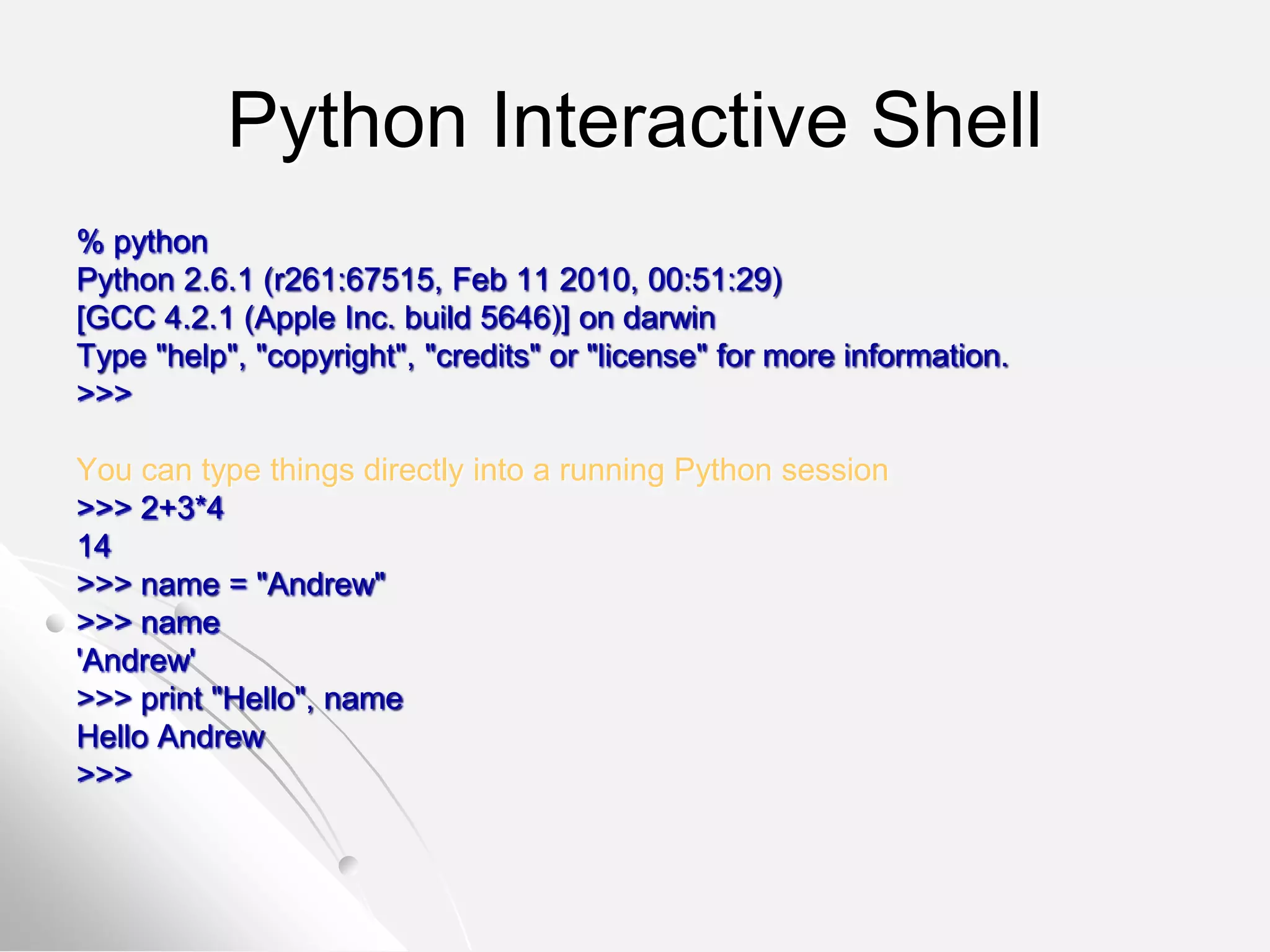 Python Interactive Shell
% python
Python 2.6.1 (r261:67515, Feb 11 2010, 00:51:29)
[GCC 4.2.1 (Apple Inc. build 5646)] on darwin
Type "help", "copyright", "credits" or "license" for more information.
>>>
You can type things directly into a running Python session
>>> 2+3*4
14
>>> name = "Andrew"
>>> name
'Andrew'
>>> print "Hello", name
Hello Andrew
>>>
 