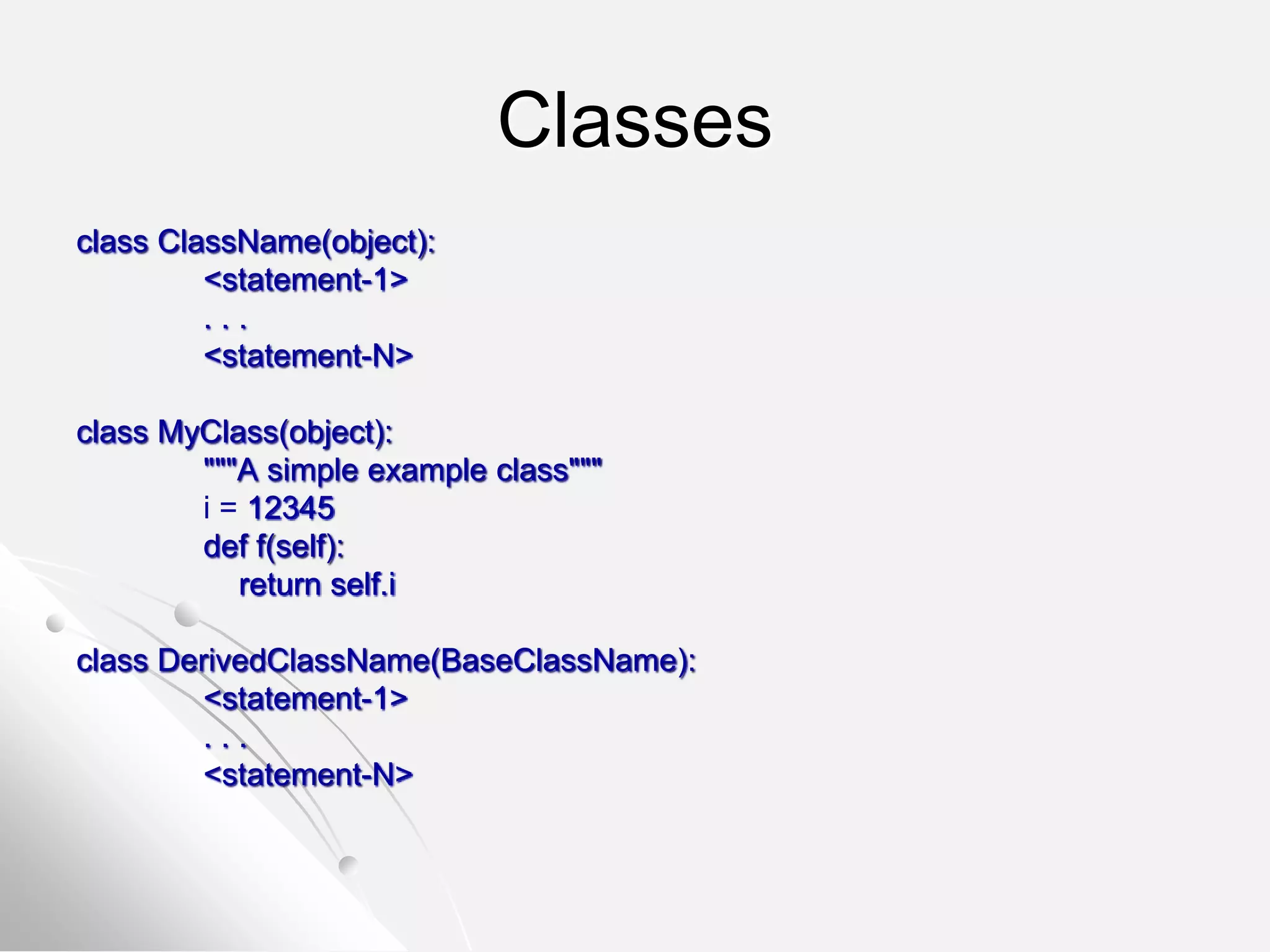 Classes
class ClassName(object):
<statement-1>
. . .
<statement-N>
class MyClass(object):
"""A simple example class"""
i = 12345
def f(self):
return self.i
class DerivedClassName(BaseClassName):
<statement-1>
. . .
<statement-N>
 