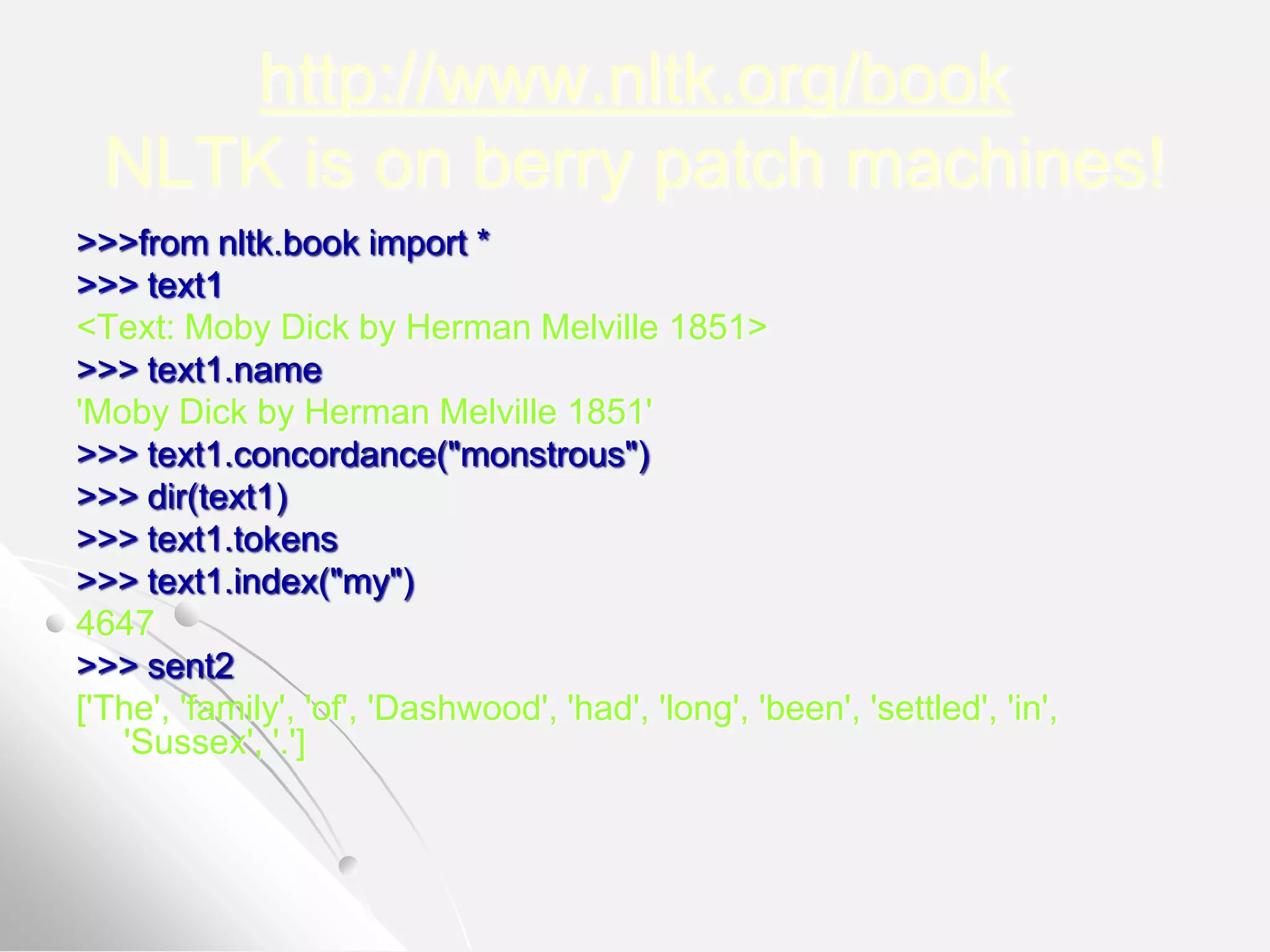 http://www.nltk.org/book
NLTK is on berry patch machines!
>>>from nltk.book import *
>>> text1
<Text: Moby Dick by Herman Melville 1851>
>>> text1.name
'Moby Dick by Herman Melville 1851'
>>> text1.concordance("monstrous")
>>> dir(text1)
>>> text1.tokens
>>> text1.index("my")
4647
>>> sent2
['The', 'family', 'of', 'Dashwood', 'had', 'long', 'been', 'settled', 'in',
'Sussex', '.']
 