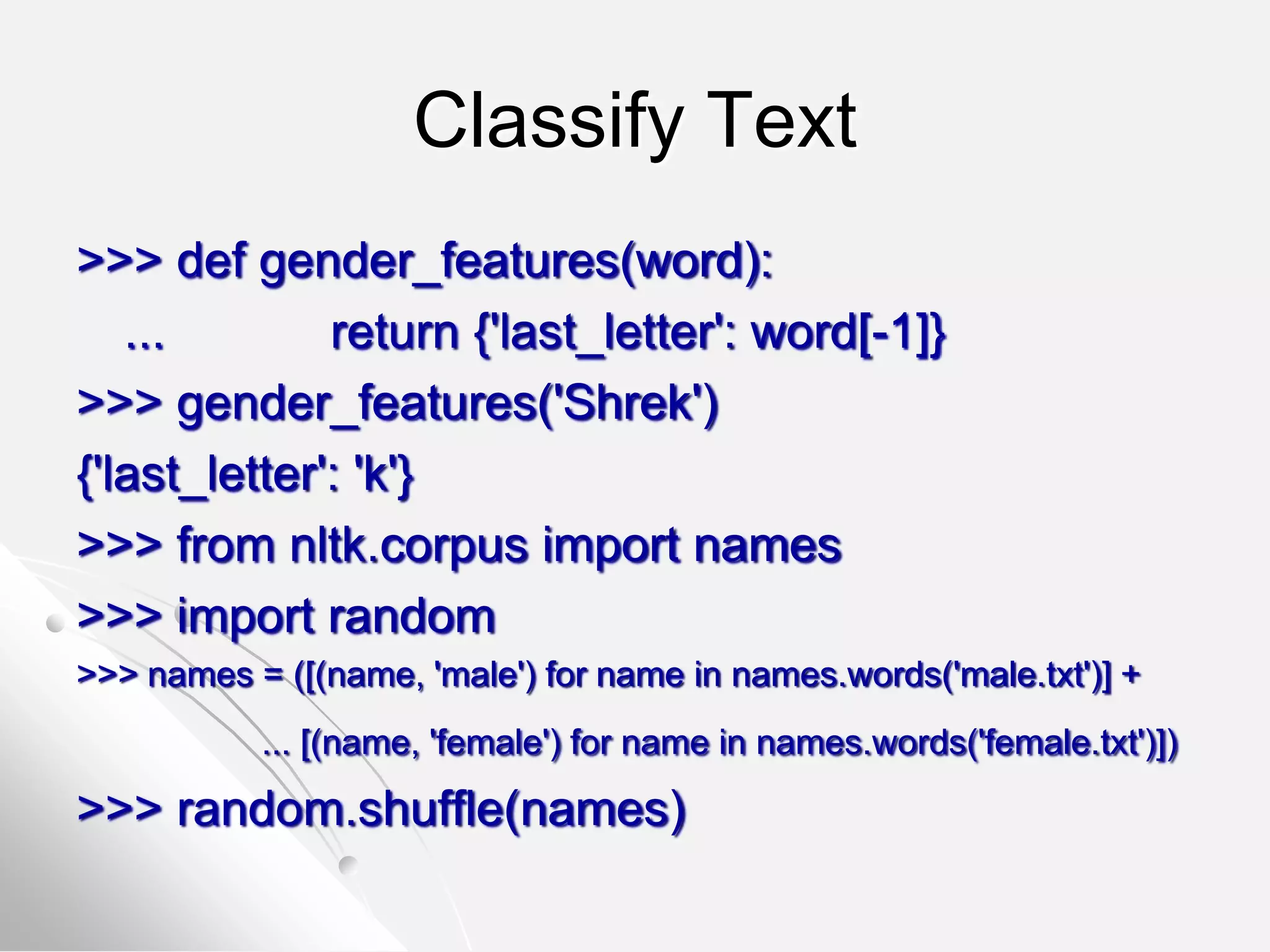 Classify Text
>>> def gender_features(word):
... return {'last_letter': word[-1]}
>>> gender_features('Shrek')
{'last_letter': 'k'}
>>> from nltk.corpus import names
>>> import random
>>> names = ([(name, 'male') for name in names.words('male.txt')] +
... [(name, 'female') for name in names.words('female.txt')])
>>> random.shuffle(names)
 