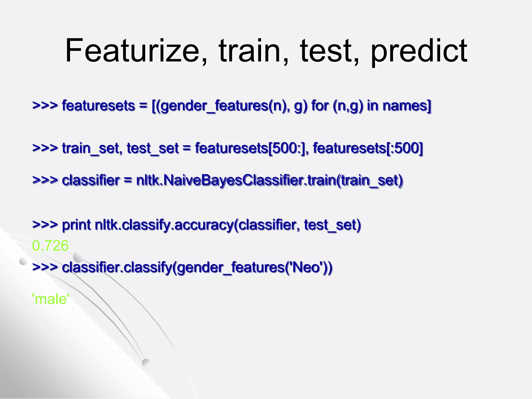 Featurize, train, test, predict
>>> featuresets = [(gender_features(n), g) for (n,g) in names]
>>> train_set, test_set = featuresets[500:], featuresets[:500]
>>> classifier = nltk.NaiveBayesClassifier.train(train_set)
>>> print nltk.classify.accuracy(classifier, test_set)
0.726
>>> classifier.classify(gender_features('Neo'))
'male'
 