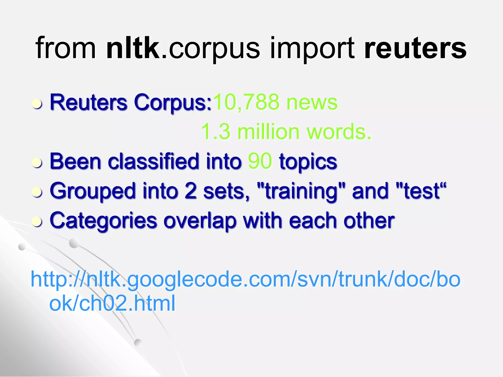 from nltk.corpus import reuters
 Reuters Corpus:10,788 news
1.3 million words.
 Been classified into 90 topics
 Grouped into 2 sets, "training" and "test“
 Categories overlap with each other
http://nltk.googlecode.com/svn/trunk/doc/bo
ok/ch02.html
 