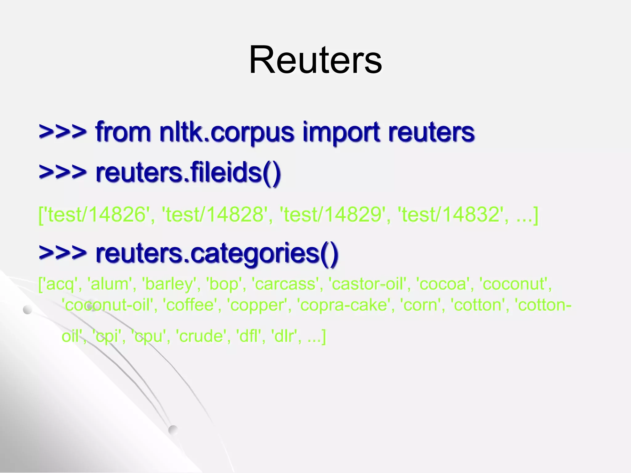 Reuters
>>> from nltk.corpus import reuters
>>> reuters.fileids()
['test/14826', 'test/14828', 'test/14829', 'test/14832', ...]
>>> reuters.categories()
['acq', 'alum', 'barley', 'bop', 'carcass', 'castor-oil', 'cocoa', 'coconut',
'coconut-oil', 'coffee', 'copper', 'copra-cake', 'corn', 'cotton', 'cotton-
oil', 'cpi', 'cpu', 'crude', 'dfl', 'dlr', ...]
 