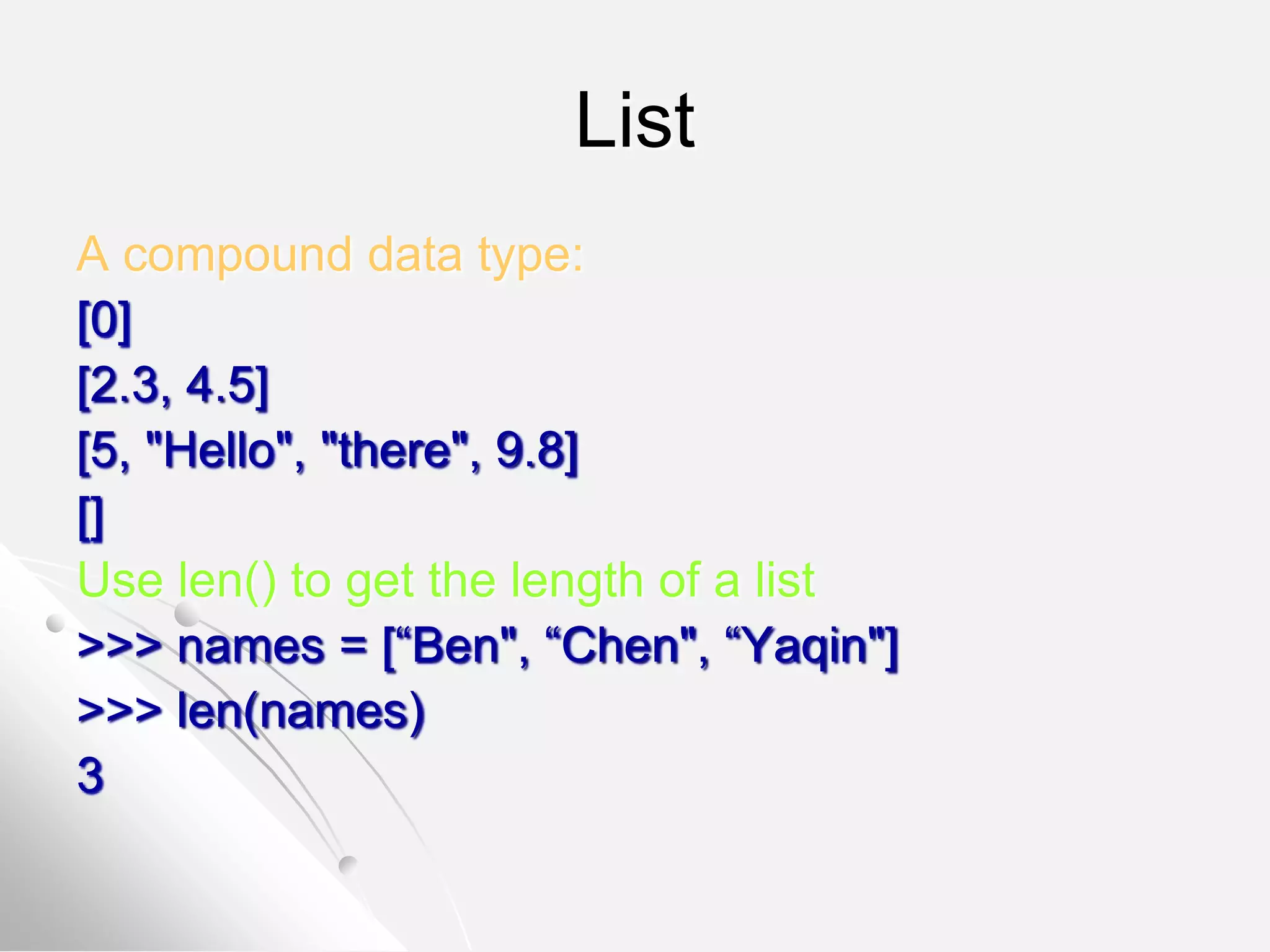 List
A compound data type:
[0]
[2.3, 4.5]
[5, "Hello", "there", 9.8]
[]
Use len() to get the length of a list
>>> names = [“Ben", “Chen", “Yaqin"]
>>> len(names)
3
 