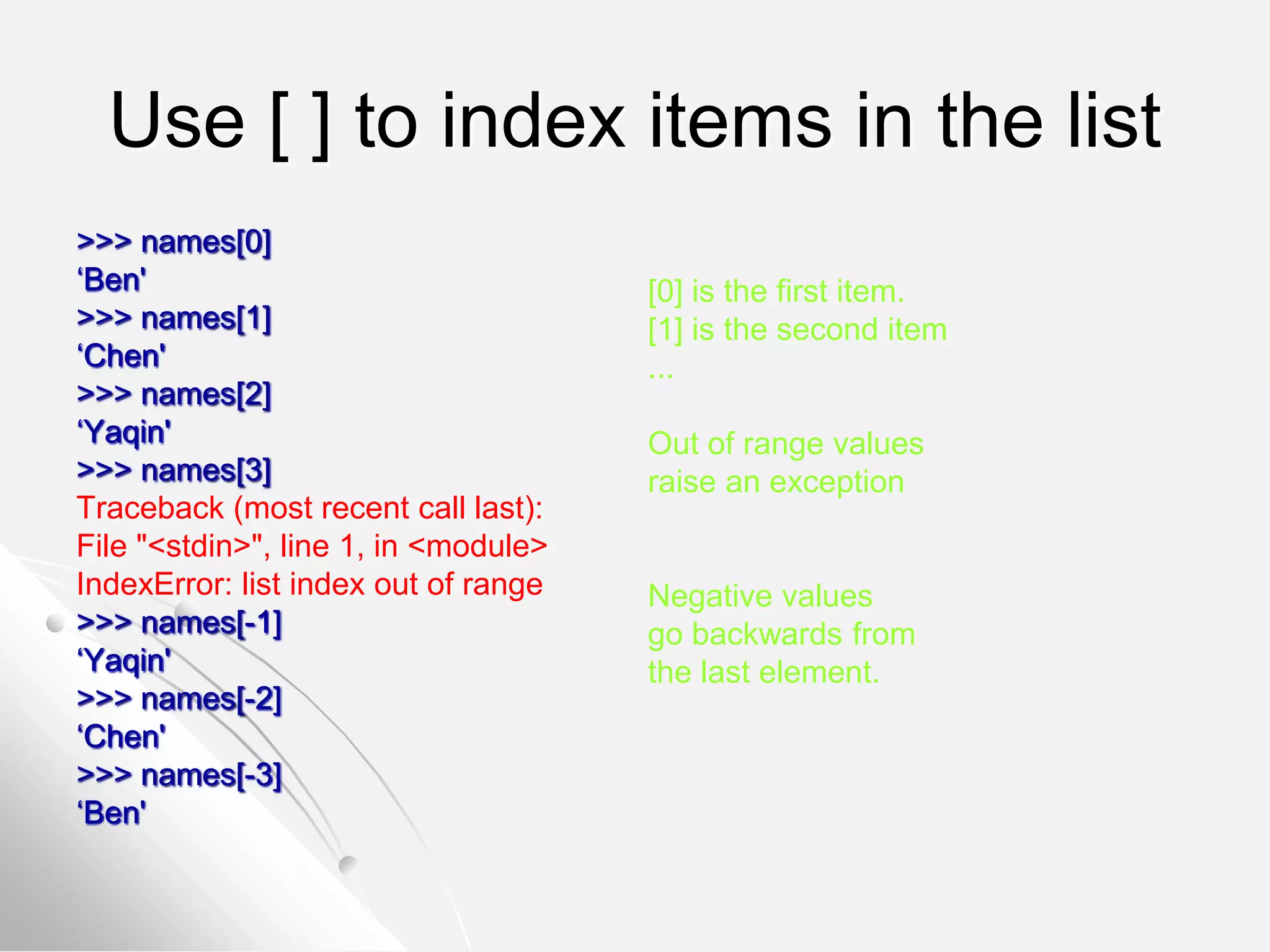 Use [ ] to index items in the list
>>> names[0]
‘Ben'
>>> names[1]
‘Chen'
>>> names[2]
‘Yaqin'
>>> names[3]
Traceback (most recent call last):
File "<stdin>", line 1, in <module>
IndexError: list index out of range
>>> names[-1]
‘Yaqin'
>>> names[-2]
‘Chen'
>>> names[-3]
‘Ben'
[0] is the first item.
[1] is the second item
...
Out of range values
raise an exception
Negative values
go backwards from
the last element.
 