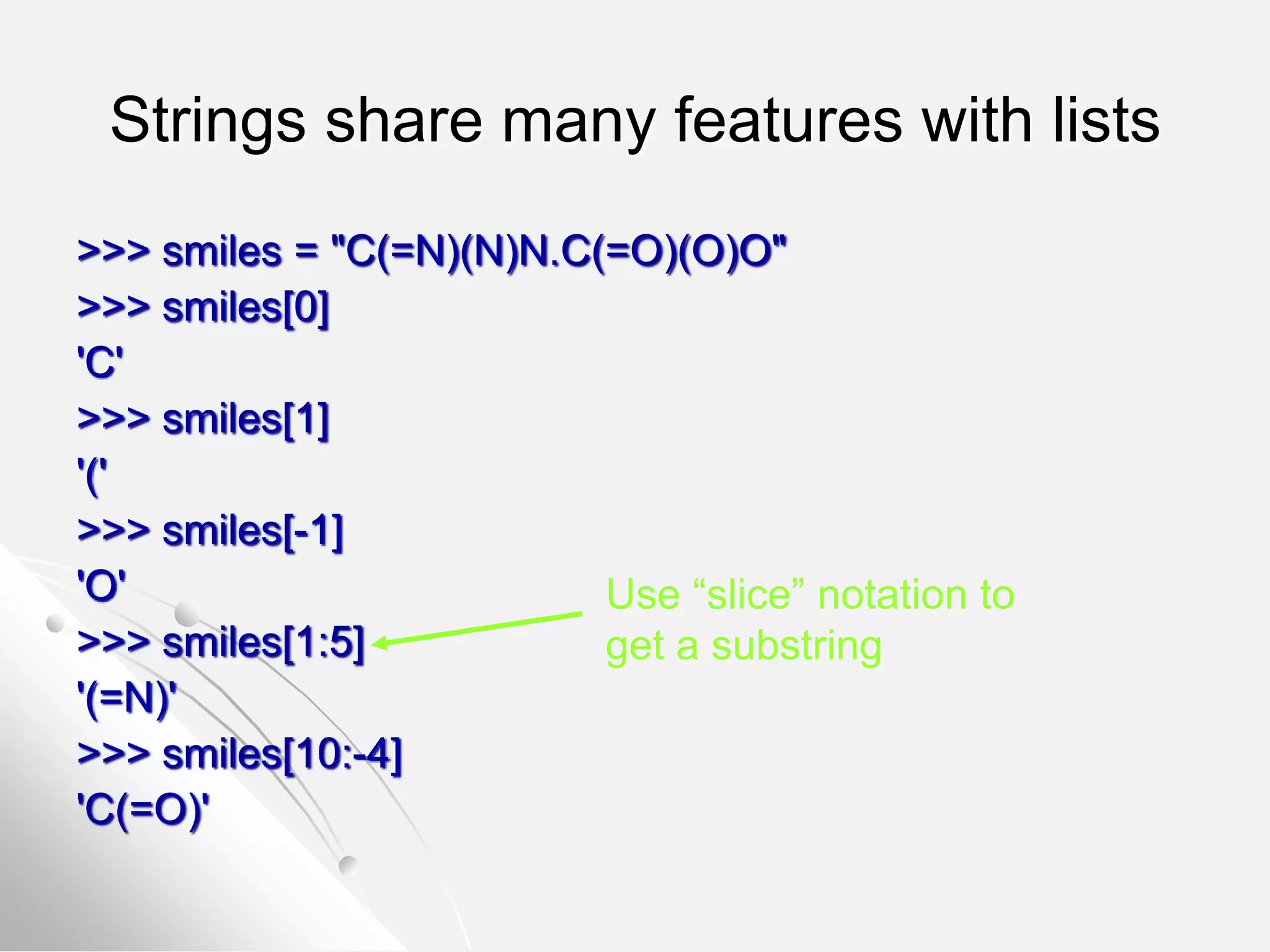 Strings share many features with lists
>>> smiles = "C(=N)(N)N.C(=O)(O)O"
>>> smiles[0]
'C'
>>> smiles[1]
'('
>>> smiles[-1]
'O'
>>> smiles[1:5]
'(=N)'
>>> smiles[10:-4]
'C(=O)'
Use “slice” notation to
get a substring
 