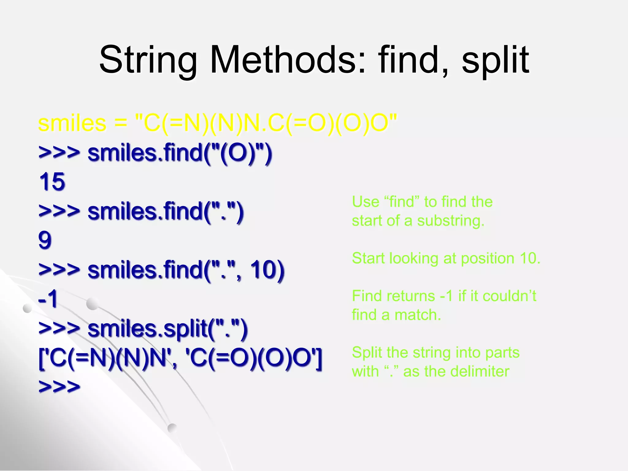 String Methods: find, split
smiles = "C(=N)(N)N.C(=O)(O)O"
>>> smiles.find("(O)")
15
>>> smiles.find(".")
9
>>> smiles.find(".", 10)
-1
>>> smiles.split(".")
['C(=N)(N)N', 'C(=O)(O)O']
>>>
Use “find” to find the
start of a substring.
Start looking at position 10.
Find returns -1 if it couldn’t
find a match.
Split the string into parts
with “.” as the delimiter
 