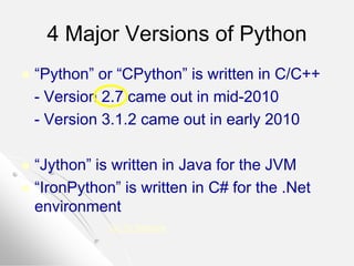 4 Major Versions of Python
 “Python” or “CPython” is written in C/C++
- Version 2.7 came out in mid-2010
- Version 3.1.2 came out in early 2010
 “Jython” is written in Java for the JVM
 “IronPython” is written in C# for the .Net
environment
Go To Website
 