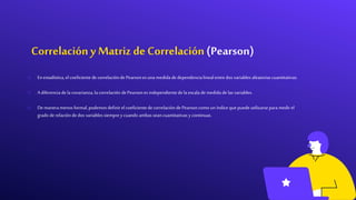 Correlación y Matriz deCorrelación (Pearson)
o Enestadística, elcoeficientede correlaciónde Pearsonesuna medidade dependencialinealentredos variables aleatoriascuantitativas.
o A diferenciade la covarianza, la correlaciónde Pearsonesindependientede la escalade medidade las variables.
o De maneramenosformal, podemos definirelcoeficientede correlaciónde Pearsoncomo un índice que puede utilizarsepara medirel
grado de relaciónde dos variables siemprey cuando ambas seancuantitativas y continuas.
 